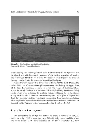 1989: San Francisco–Oakland Bay Bridge Earthquake Collapse 93
Figure 7.2 The San Francisco–Oakland Bay Bridge.
Courtesy U.S.Army Corps of Engineers.
Complicating this reconfiguration were the facts that the bridge could not
be closed to traffic because it was one of the busiest stretches of road in
the country, and that the work would be conducted in stages of many years
in order to distribute the cost over many fiscal budgets.
Reconstruction occurred in three phases from 1959 to 1961. During the
third phase, one of the most complex tasks was strengthening the upper deck
of the East Bay crossing. In order to reduce the length of the longitudinal
spans for the deck slabs, new joists were installed midway between existing
joists, which were attached to existing stringers (Figure 7.1c). Additional
stringers were bolted into the bottom flanges of the original stringers. The
East Bay crossing was then resurfaced because the deck was showing fatigue
after 27 years of use and tiles needed to be eliminated that had delineated six
lanes of traffic. Reconstruction was completed on October 12, 1963.
LOMA PRIETA EARTHQUAKE
The reconstructed bridge was rebuilt to carry a capacity of 110,000
daily cars; by 1989 it was carrying 240,000 daily cars. Luckily, when
the Loma Prieta earthquake occurred at 5:04 P.M. on October 17, 1989,
Ch07-P088531.qxd 2/22/06 11:46 AM Page 93
 