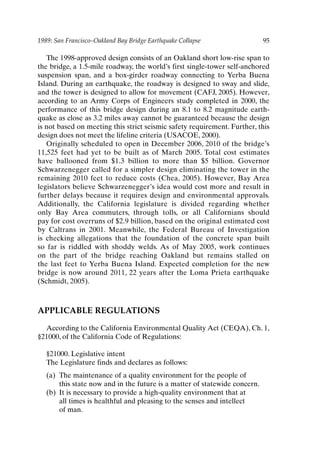 1989: San Francisco–Oakland Bay Bridge Earthquake Collapse 95
The 1998-approved design consists of an Oakland short low-rise span to
the bridge, a 1.5-mile roadway, the world’s first single-tower self-anchored
suspension span, and a box-girder roadway connecting to Yerba Buena
Island. During an earthquake, the roadway is designed to sway and slide,
and the tower is designed to allow for movement (CAFJ, 2005). However,
according to an Army Corps of Engineers study completed in 2000, the
performance of this bridge design during an 8.1 to 8.2 magnitude earth-
quake as close as 3.2 miles away cannot be guaranteed because the design
is not based on meeting this strict seismic safety requirement. Further, this
design does not meet the lifeline criteria (USACOE, 2000).
Originally scheduled to open in December 2006, 2010 of the bridge’s
11,525 feet had yet to be built as of March 2005. Total cost estimates
have ballooned from $1.3 billion to more than $5 billion. Governor
Schwarzenegger called for a simpler design eliminating the tower in the
remaining 2010 feet to reduce costs (Chea, 2005). However, Bay Area
legislators believe Schwarzenegger’s idea would cost more and result in
further delays because it requires design and environmental approvals.
Additionally, the California legislature is divided regarding whether
only Bay Area commuters, through tolls, or all Californians should
pay for cost overruns of $2.9 billion, based on the original estimated cost
by Caltrans in 2001. Meanwhile, the Federal Bureau of Investigation
is checking allegations that the foundation of the concrete span built
so far is riddled with shoddy welds. As of May 2005, work continues
on the part of the bridge reaching Oakland but remains stalled on
the last feet to Yerba Buena Island. Expected completion for the new
bridge is now around 2011, 22 years after the Loma Prieta earthquake
(Schmidt, 2005).
APPLICABLE REGULATIONS
According to the California Environmental Quality Act (CEQA), Ch. 1,
§21000, of the California Code of Regulations:
§21000. Legislative intent
The Legislature finds and declares as follows:
(a) The maintenance of a quality environment for the people of
this state now and in the future is a matter of statewide concern.
(b) It is necessary to provide a high-quality environment that at
all times is healthful and pleasing to the senses and intellect
of man.
Ch07-P088531.qxd 2/22/06 11:46 AM Page 95
 