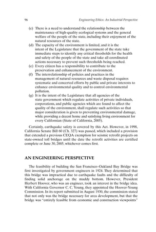 96 Engineering Ethics: An Industrial Perspective
(c) There is a need to understand the relationship between the
maintenance of high-quality ecological systems and the general
welfare of the people of the state, including their enjoyment of the
natural resources of the state.
(d) The capacity of the environment is limited, and it is the
intent of the Legislature that the government of the state take
immediate steps to identify any critical thresholds for the health
and safety of the people of the state and take all coordinated
actions necessary to prevent such thresholds being reached.
(e) Every citizen has a responsibility to contribute to the
preservation and enhancement of the environment.
(f) The interrelationship of policies and practices in the
management of natural resources and waste disposal requires
systematic and concerted efforts by public and private interests to
enhance environmental quality and to control environmental
pollution.
(g) It is the intent of the Legislature that all agencies of the
state government which regulate activities of private individuals,
corporations, and public agencies which are found to affect the
quality of the environment, shall regulate such activities so that
major consideration is given to preventing environmental damage,
while providing a decent home and satisfying living environment for
every Californian (State of California, 2005).
Certainly, earthquake safety is covered by this Act. However, in 1998,
California Senate Bill 60 (Ch. 327) was passed, which included a provision
that extended a previous CEQA exemption for seismic retrofit projects on
state-owned toll bridges until the date the retrofit activities are certified
complete or June 30, 2005, whichever comes first.
AN ENGINEERING PERSPECTIVE
The feasibility of building the San Francisco–Oakland Bay Bridge was
first investigated by government engineers in 1924. They determined that
this bridge was impractical due to earthquake faults and the difficulty of
finding solid anchorage on the muddy bottom. However, President
Herbert Hoover, who was an engineer, took an interest in the bridge idea.
With California Governor C. C. Young, they appointed the Hoover-Young
Commission. In its report submitted in August 1930, the commission stated
that not only was the bridge necessary for area development, but that the
bridge was “entirely feasible from economic and construction viewpoints”
Ch07-P088531.qxd 2/22/06 11:46 AM Page 96
 
