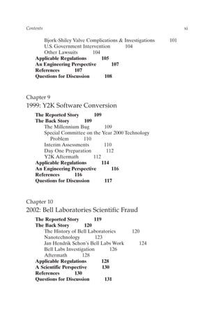 Bjork-Shiley Valve Complications  Investigations 101
U.S. Government Intervention 104
Other Lawsuits 104
Applicable Regulations 105
An Engineering Perspective 107
References 107
Questions for Discussion 108
Chapter 9
1999: Y2K Software Conversion
The Reported Story 109
The Back Story 109
The Millennium Bug 109
Special Committee on the Year 2000 Technology
Problem 110
Interim Assessments 110
Day One Preparation 112
Y2K Aftermath 112
Applicable Regulations 114
An Engineering Perspective 116
References 116
Questions for Discussion 117
Chapter 10
2002: Bell Laboratories Scientific Fraud
The Reported Story 119
The Back Story 120
The History of Bell Laboratories 120
Nanotechnology 123
Jan Hendrik Schon’s Bell Labs Work 124
Bell Labs Investigation 126
Aftermath 128
Applicable Regulations 128
A Scientific Perspective 130
References 130
Questions for Discussion 131
Contents xi
Prelims-P088531.qxd 3/1/06 3:09 PM Page xi
 