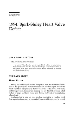 Chapter 8
1994: Bjork-Shiley Heart Valve
Defect
99
THE REPORTED STORY
The New York Times Abstract:
A unit of Pfizer Inc. has agreed to pay $10.75 million to settle Justice
Department claims that the company lied to get Federal approval for a
mechanical heart valve that has fractured, killing hundreds of patients
worldwide. (Meier, 1994)
THE BACK STORY
HEART VALVES
During the cardiac cycle, blood is transported from the atria to the ventri-
cles, to the systemic and pulmonary circulation, and back again. Within the
heart, blood flow is regulated by the four valves: the aortic, mitral, pulmonary,
and tricuspid valves. Each valve is made up of a few thin folds of tissue, called
leaflets or cusps, and keeps blood from flowing backward, or regurgitating,
when closed.
A diseased valve may not open or close completely to regulate blood
flow.Valvular disease may be congenital (present at birth) or may be caused
99
Ch08-P088531.qxd 2/22/06 11:46 AM Page 99
 