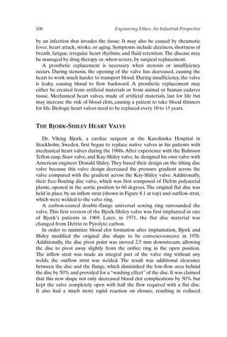100 Engineering Ethics: An Industrial Perspective
by an infection that invades the tissue. It may also be caused by rheumatic
fever, heart attack, stroke, or aging. Symptoms include dizziness, shortness of
breath, fatigue, irregular heart rhythms, and fluid retention. The disease may
be managed by drug therapy or, when severe, by surgical replacement.
A prosthetic replacement is necessary when stenosis or insufficiency
occurs. During stenosis, the opening of the valve has decreased, causing the
heart to work much harder to transport blood. During insufficiency, the valve
is leaky, causing blood to flow backward. A prosthetic replacement may
either be created from artificial materials or from animal or human cadaver
tissue. Mechanical heart valves, made of artificial materials, last for life but
may increase the risk of blood clots, causing a patient to take blood thinners
for life. Biologic heart valves need to be replaced every 10 to 15 years.
THE BJORK-SHILEY HEART VALVE
Dr. Viking Bjork, a cardiac surgeon at the Karolinska Hospital in
Stockholm, Sweden, first began to replace native valves in his patients with
mechanical heart valves during the 1960s.After experience with the Bahnson
Teflon cusp, Starr valve, and Kay-Shiley valve, he designed his own valve with
American engineer Donald Shiley.They based their design on the tilting disc
valve because this valve design decreased the pressure gradient across the
valve compared with the gradient across the Kay-Shiley valve. Additionally,
their free-floating disc valve, which was first composed of Delrin polyacetal
plastic, opened in the aortic position to 60 degrees. The original flat disc was
held in place by an inflow strut (shown in Figure 8.1 at top) and outflow strut,
which were welded to the valve ring.
A carbon-coated double-flange universal sewing ring surrounded the
valve.This first version of the Bjork-Shiley valve was first implanted in one
of Bjork’s patients in 1969. Later, in 1971, the flat disc material was
changed from Delrin to Pyrolyte carbon.
In order to minimize blood clot formation after implantation, Bjork and
Shiley modified the original disc shape to be convexo-concave in 1976.
Additionally, the disc pivot point was moved 2.5 mm downstream, allowing
the disc to pivot away slightly from the orifice ring in the open position.
The inflow strut was made an integral part of the valve ring without any
welds; the outflow strut was welded. The result was additional clearance
between the disc and the flange, which diminished the low-flow area behind
the disc by 50% and provided for a “washing effect” of the disc. It was claimed
that this new shape not only decreased blood clot complications by 50% but
kept the valve completely open with half the flow required with a flat disc.
It also had a much more rapid reaction on closure, resulting in reduced
Ch08-P088531.qxd 2/22/06 11:46 AM Page 100
 