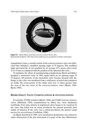 1994: Bjork-Shiley Heart Valve Defect 101
regurgitation. Later, a second version of the convexo-concave valve was fabri-
cated that included a modified opening angle of 70 degrees. This modified
angle decreased the in vivo gradient by an average 15% across valves sized
21 to 33 mm, as compared with the gradient of the spherical disc valve.
To minimize the effect of manufacturing complications, Bjork and Shiley
designed a monostrut valve in 1982, again based on an opening angle of
70 degrees. All portions of the monostrut valve became integral with the
flange, as the valve was machined from a solid piece of metal and contained
no welds. The cross-section of the outlet strut was 1.5 times greater than
the area of the two wires of the convexo-concave valve (Bjork, 1984;
Bjork, 1985).
BJORK-SHILEY VALVE COMPLICATIONS  INVESTIGATIONS
Eventually, 255,000 standard (Bjork, 1984) and 83,000 convexo-concave
valves (Michaud, 1994), manufactured by Shiley Inc., were implanted
worldwide. Over time, defects in implanted valves began to be reported. If
the valve that failed was an aortic prosthesis, the patient generally died
within 10 minutes. If the valve was a mitral prosthesis, the patient could
survive for several hours (Lindblom, 1986).
As Bjork described in 1985, valve mechanical dysfunction was related to
either obstruction of the disc movement or escape of the disc. Obstruction
Figure 8.1 Bjork-Shiley monostrut convexo-concave heart valve.
Reprinted from Bjork, 1985, http://www.tandf.no/scj, by permission of Taylor and Francis.
Ch08-P088531.qxd 2/22/06 11:46 AM Page 101
 
