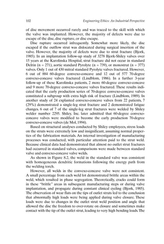 102 Engineering Ethics: An Industrial Perspective
of disc movement occurred rarely and was traced to the skill with which
the valve was implanted. However, the majority of defects were due to
escape of the disc, disc rupture, or disc escape.
Disc rupture occurred infrequently. Somewhat more likely, the disc
escaped if the outflow strut was dislocated during surgical insertion of the
valve. However, the majority of defects were due to strut fracture (Bjork,
1985). In an implantation follow-up study of 3278 Bjork-Shiley valves over
15 years at the Karolinska Hospital, strut fracture did not occur in standard
Delrin (n = 271), aortic standard Pyrolyte (n = 739), or monostrut (n = 377)
valves. Only 1 out of 430 mitral standard Pyrolyte valves fractured. However,
6 out of 884 60-degree convexo-concave and 12 out of 577 70-degree
convexo-concave valves fractured (Lindblom, 1986). In a further 3-year
follow-up of these Karolinska patients, 2 more 60-degree convexo-concave
and 9 more 70-degree convexo-concave valves fractured. These results indi-
cated that the early production series of 70-degree convexo-concave valves
constituted a subgroup with extra high risk of fracture (Lindblom, 1989). In
another study of 24 explanted convexo-concave valves from 22 patients, 7
(29%) demonstrated a single-leg strut fracture and 2 demonstrated fatigue
changes. 6 out of 7 of the single-leg strut fractures were welded by Shiley
welder number 2295. Shiley, Inc. later admitted that 60-degree convexo-
concave valves were modified to become the early production 70-degree
convexo-concave valves (de Mol, 1994).
Based on structural analyses conducted by Shiley employees, stress loads
on the struts were extremely low and insignificant, assuming normal proper-
ties of the fabrication materials. An internal investigation of manufacturing
processes was conducted, with particular attention paid to the strut weld.
Because clinical data had demonstrated that almost no outlet strut fractures
had occurred in standard valves, comparisons were made between standard
valve and convexo-concave valve welds.
As shown in Figure 8.2, the weld in the standard valve was consistent
with homogeneous dendritic formations following the energy path from
the welding torch.
However, all welds in the convexo-concave valve were not consistent.
A small percentage from each weld lot demonstrated brittle areas within the
weld, which resulted in phase segregation. Theoretically, cracks could form
in these “brittle” areas in subsequent manufacturing steps or during valve
implantation, and propagate during constant clinical cycling (Bjork, 1985).
The observation of wear flats on the tips of outlet struts led to the conclusion
that abnormally high loads were being applied during valve closure. These
loads were due to changes in the outlet strut weld position and angle that
allowed the disc the freedom to over-rotate on closure and sometimes make
contact with the tip of the outlet strut, leading to very high bending loads.The
Ch08-P088531.qxd 2/22/06 11:46 AM Page 102
 