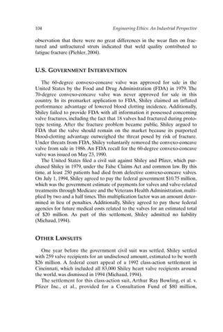 104 Engineering Ethics: An Industrial Perspective
observation that there were no great differences in the wear flats on frac-
tured and unfractured struts indicated that weld quality contributed to
fatigue fracture (Piehler, 2004).
U.S. GOVERNMENT INTERVENTION
The 60-degree convexo-concave valve was approved for sale in the
United States by the Food and Drug Administration (FDA) in 1979. The
70-degree convexo-concave valve was never approved for sale in this
country. In its premarket application to FDA, Shiley claimed an inflated
performance advantage of lowered blood clotting incidence. Additionally,
Shiley failed to provide FDA with all information it possessed concerning
valve fractures, including the fact that 18 valves had fractured during proto-
type testing. After the fracture problem became public, Shiley argued to
FDA that the valve should remain on the market because its purported
blood-clotting advantage outweighed the threat posed by risk of fracture.
Under threats from FDA, Shiley voluntarily removed the convexo-concave
valve from sale in 1986. An FDA recall for the 60-degree convexo-concave
valve was issued on May 23, 1990.
The United States filed a civil suit against Shiley and Pfizer, which pur-
chased Shiley in 1979, under the False Claims Act and common law. By this
time, at least 250 patients had died from defective convexo-concave valves.
On July 1, 1994, Shiley agreed to pay the federal government $10.75 million,
which was the government estimate of payments for valves and valve-related
treatments through Medicare and the Veterans Health Administration, multi-
plied by two and a half times.This multiplication factor was an amount deter-
mined in lieu of penalties. Additionally, Shiley agreed to pay these federal
agencies for future medical costs related to the valves for an estimated total
of $20 million. As part of this settlement, Shiley admitted no liability
(Michaud, 1994).
OTHER LAWSUITS
One year before the government civil suit was settled, Shiley settled
with 259 valve recipients for an undisclosed amount, estimated to be worth
$26 million. A federal court appeal of a 1992 class-action settlement in
Cincinnati, which included all 83,000 Shiley heart valve recipients around
the world, was dismissed in 1994 (Michaud, 1994).
The settlement for this class-action suit, Arthur Ray Bowling, et al. v.
Pfizer Inc., et al., provided for a Consultation Fund of $80 million,
Ch08-P088531.qxd 2/22/06 11:46 AM Page 104
 