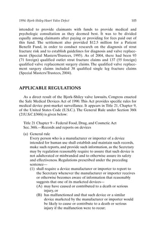 1994: Bjork-Shiley Heart Valve Defect 105
intended to provide claimants with funds to provide medical and
psychologic consultation as they deemed best. It was to be divided
equally among claimants after paying or providing for fees paid out of
this fund. The settlement also provided $12.5 million for a Patient
Benefit Fund, in order to conduct research on the diagnosis of strut
fracture risk and to establish guidelines for diagnosis and valve replace-
ment (Special Masters/Trustees, 1995). As of 2004, there had been 93
(71 foreign) qualified outlet strut fracture claims and 137 (55 foreign)
qualified valve replacement surgery claims. The qualified valve replace-
ment surgery claims included 38 qualified single leg fracture claims
(Special Masters/Trustees, 2004).
APPLICABLE REGULATIONS
As a direct result of the Bjork-Shiley valve lawsuits, Congress enacted
the Safe Medical Devices Act of 1990. This Act provides specific rules for
medical device post-market surveillance. It appears in Title 21, Chapter 9,
of the United States Code (U.S.C.). The General Rule under Section 360i
(21U.S.C.§360i) is given below:
Title 21 Chapter 9 – Federal Food, Drug, and Cosmetic Act
Sec. 360i.—Records and reports on devices
(a) General rule
Every person who is a manufacturer or importer of a device
intended for human use shall establish and maintain such records,
make such reports, and provide such information, as the Secretary
may by regulation reasonably require to assure that such device is
not adulterated or misbranded and to otherwise assure its safety
and effectiveness. Regulations prescribed under the preceding
sentence—
(1) shall require a device manufacturer or importer to report to
the Secretary whenever the manufacturer or importer receives
or otherwise becomes aware of information that reasonably
suggests that one of its marketed devices—
(A) may have caused or contributed to a death or serious
injury, or
(B) has malfunctioned and that such device or a similar
device marketed by the manufacturer or importer would
be likely to cause or contribute to a death or serious
injury if the malfunction were to recur;
Ch08-P088531.qxd 2/22/06 11:46 AM Page 105
 
