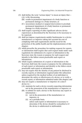 106 Engineering Ethics: An Industrial Perspective
(2) shall define the term “serious injury” to mean an injury that—
(A) is life threatening,
(B) results in permanent impairment of a body function or
permanent damage to a body structure, or
(C) necessitates medical or surgical intervention to preclude
permanent impairment of a body function or permanent
damage to a body structure;
(3) shall require reporting of other significant adverse device
experiences as determined by the Secretary to be necessary to
be reported;
(4) shall not impose requirements unduly burdensome to a device
manufacturer or importer taking into account his cost of
complying with such requirements and the need for the
protection of the public health and the implementation of this
chapter;
(5) which prescribe the procedure for making requests for reports
or information shall require that each request made under such
regulations for submission of a report or information to the
Secretary state the reason or purpose for such request and
identify to the fullest extent practicable such report or
information;
(6) which require submission of a report or information to the
Secretary shall state the reason or purpose for the submission
of such report or information and identify to the fullest extent
practicable such report or information;
(7) may not require that the identity of any patient be disclosed in
records, reports, or information required under this subsection
unless required for the medical welfare of an individual, to
determine the safety or effectiveness of a device, or to verify a
record, report, or information submitted under this chapter; and
(8) may not require a manufacturer or importer of a class I
device to—
(A) maintain for such a device records respecting information
not in the possession of the manufacturer or importer, or
(B) to submit for such a device to the Secretary any report or
information—
(i) not in the possession of the manufacturer or
importer, or
(ii) on a periodic basis,
unless such report or information is necessary to
determine if the device should be reclassified or if
the device is adulterated or misbranded.
Ch08-P088531.qxd 2/22/06 11:46 AM Page 106
 