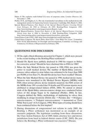 108 Engineering Ethics: An Industrial Perspective
Palast, G. The explosive truth behind U.S. wave of corporate crime. London Observer, A5,
November 1, 1998.
Piehler, H. R., and Hughes,A.A.,The role of postmarket surveillance in the medical device risk
management system. In Engineering Systems Symposium, Cambridge, MA, March 31, 2004.
Special Masters/Trustees, First Report of the Special Masters/Trustees Covering Period
from February 28, 1992 to February 28, 1995. Bowling-Pfizer Litigation. 1995.
http://www.bowling-pfizer.com/images/reports/Report_1.pdf.
Special Masters/Trustees, Twenty-First Report of the Special Masters/Trustees Covering
Period from June 4, 2004 to November 4, 2004. Bowling-Pfizer Litigation. 2004.
http://www.bowling-pfizer.com/images/reports/twentyfirst_report.pdf.
United States Code (USC), 2005. http://www.straylight.law.cornell.edu/uscode.
United States Congress, The Bjork-Shiley Heart Valve: “Earn While You Learn.” Committee
Print 101-R, Subcommittee on Oversight and Investigations, Committee on Energy and
Commerce, U.S. House of Representatives, February 1990.
QUESTIONS FOR DISCUSSION
1. Of the eight ethical dilemmas presented in Chapter 1, which were present
in the events leading to the Bowling-Pfizer settlement?
2. Should Dr. Bjork have publicly disclosed in 1980 his request to Shiley
for corrective action? Should he have disclosed this to FDA in 1980?
3. When the Safe Medical Device Act passed in 1990, FDA was given the
power to recall medical devices. The number of Bjork-Shiley convexo-
concave valves subject to strut failure was estimated to be fewer than 2000
per 89,000, or less than 2%. Should this device have been recalled? Discuss.
4. When the Safe Medical Device Act passed in 1990, medical device manu-
facturers were mandated to file Medical Device Reports (MDRs) with
FDA when serious adverse device incidents occurred. An FDA review of
the MDRs from 1991 revealed that 59 deaths and 929 serious injuries were
attributed to design-related failures (FDA, 2004). No animal or clinical
trials of the Bjork-Shiley convexo-concave design were conducted before
valves of this design began to be implanted (Piehler, 2004). In fact,
Congress dubbed the Shiley methodology of implanting its valves, then
modifying its design iteratively (Delrin disc : Pyrolyte disc : 60-degree
convexo-concave : 70-degree convexo-concave : monostrut) as “Earn
While You Learn” (U.S. Congress, 1990).What types of testing should have
been conducted before the first implant?
5. During discussions of congressional tort reform in early 2005, the
Bowling v. Pfizer settlement was mentioned as an example of an
excessive judgment. The legislation resulting from these discussions,
the Class Action Fairness Act of 2005, limits attorney fees and moves
jurisdiction from local to federal district courts (USC, 2005). Do you
believe the Bowling v. Pfizer settlement was excessive? Discuss.
Ch08-P088531.qxd 2/22/06 11:46 AM Page 108
 
