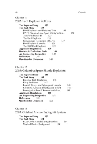 Chapter 11
2002: Ford Explorer Rollover
The Reported Story 133
The Back Story 133
Ford Explorers and Firestone Tires 133
CAFE Standards and Sport Utility Vehicles 134
The Ford Bronco II 135
The Ford Explorer 135
Government Regulation of SUVs 137
Ford Explorer Lawsuits 138
The 2002 Ford Explorer 139
Applicable Regulations 139
Business  Professions Code 140
An Engineering Perspective 140
References 142
Questions for Discussion 143
Chapter 12
2003: Columbia Space Shuttle Explosion
The Reported Story 145
The Back Story 145
External Tank Insulation 146
Early Problems 147
Launch Delays and Subsequent Launch 148
Columbia Accident Investigation Board 148
Investigation Board Recommendations 149
Applicable Regulations 150
An Engineering Perspective 151
References 151
Questions for Discussion 152
Chapter 13
2003: Guidant Ancure Endograft System
The Reported Story 153
The Back Story 154
FDA Good Manufacturing Practices 154
Medical Device Background 154
xii Contents
Prelims-P088531.qxd 3/1/06 3:09 PM Page xii
 