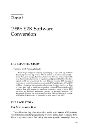 Chapter 9
1999: Y2K Software
Conversion
109
THE REPORTED STORY
The New York Times Abstract:
Every major computer company is gearing up to cope with any problems
that emerge as dates flip over to 2000 in millions of machines at midnight—
first in Asia, then Europe, then the Americas; but IBM and Microsoft probably
have the most at stake in terms of reputation, and potential liability; they have
highest profile on issue, though for very different reasons; IBM introduced
computing to corporations and governments in 1960’s, and origins of Year 2000
problem—storage-saving convention of dropping first two numbers in dates
of years—date back to mainframe era; and an estimated 70 percent of world’s
business data still resides on mainframe computers, most of them IBM
machines; as dominant technology company of personal computer era,
Microsoft is lightning rod for concern about Year 2000 problem partly because
its Windows desktop is face of computing to most users. (Lohr, 1999)
THE BACK STORY
THE MILLENNIUM BUG
The millennium bug, also referred to as the year 2000 or Y2K problem,
resulted from computer programming practices dating back to around 1960.
When programmers used dates, they shortened years to a two-digit form to
Ch09-P088531.qxd 2/22/06 11:47 AM Page 109
 