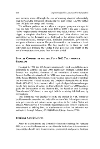 110 Engineering Ethics: An Industrial Perspective
save memory space. Although the cost of memory dropped substantially
over the years, the convention of using the two-digit format (i.e.,“60,” rather
than 1960) did not change until recently.
The rollover problem occurs when a computer program attempts to
read the date “00,” which could mean 1900 or 2000. If the year is read as
“1900,” unpredictable computer behavior may occur, which at worst could
trigger a complete shutdown. Computers and other devices that are
susceptible to this behavior were deployed in the utilities, health care,
telecommunications, transportation, financial institutions, government,
and general business sectors. The problem could occur in software, hard-
ware, or data communication. The bug needed to be fixed for each
individual case. Because the United States possesses one fourth of the
world’s computer assets, these fixes were not trivial.
SPECIAL COMMITTEE ON THE YEAR 2000 TECHNOLOGY
PROBLEM
On April 2, 1998, the U.S. Senate unanimously voted to establish a new
committee to address the year 2000 technology problem. Senator Bob
Bennett was appointed chairman of this committee of seven senators.
Bennett had been involved with the Y2K issue since assuming chairmanship
of the Senate Banking Subcommittee on Financial Services and Technology
the previous year. He had authored the Computer Remediation and Share
Holder (CRASH) Protection Act, which required all publicly traded compa-
nies to fully disclose all details on their efforts to meet year 2000 readiness
goals. On introduction of the Bennett bill, the Securities and Exchange
Commission (SEC) issued a new legal bulletin requiring full disclosure by
corporations.
This committee was created to study the impact of Y2K computer
problems on the executive and judicial branches of the federal government,
state governments, and private sector operations in the United States and
abroad. After analysis, it would make recommendations for new legislation,
amendments to existing laws, or administrative actions. Its existence was
authorized through February 29, 2000 (United States Senate, 1998).
INTERIM ASSESSMENTS
After its establishment, the Committee held nine hearings by February
1999 on seven critical economic sectors: financial institutions, telecommunica-
tions, utilities, health care, transportation, government, and general business.
Ch09-P088531.qxd 2/22/06 11:47 AM Page 110
 