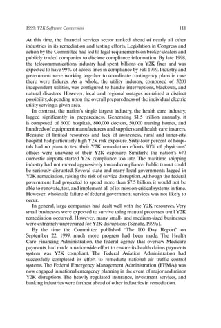 1999: Y2K Software Conversion 111
At this time, the financial services sector ranked ahead of nearly all other
industries in its remediation and testing efforts. Legislation in Congress and
action by the Committee had led to legal requirements on broker-dealers and
publicly traded companies to disclose compliance information. By late 1998,
the telecommunications industry had spent billions on Y2K fixes and was
expected to have 99% of access lines in compliance by Fall 1999. Industry and
government were working together to coordinate contingency plans in case
there were failures. As a whole, the utility industry, composed of 3200
independent utilities, was configured to handle interruptions, blackouts, and
natural disasters. However, local and regional outages remained a distinct
possibility, depending upon the overall preparedness of the individual electric
utility serving a given area.
In contrast, the nation’s single largest industry, the health care industry,
lagged significantly in preparedness. Generating $1.5 trillion annually, it
is composed of 6000 hospitals, 800,000 doctors, 50,000 nursing homes, and
hundreds of equipment manufacturers and suppliers and health care insurers.
Because of limited resources and lack of awareness, rural and inner-city
hospital had particularly high Y2K risk exposure. Sixty-four percent of hospi-
tals had no plans to test their Y2K remediation efforts; 90% of physicians’
offices were unaware of their Y2K exposure. Similarly, the nation’s 670
domestic airports started Y2K compliance too late. The maritime shipping
industry had not moved aggressively toward compliance. Public transit could
be seriously disrupted. Several state and many local governments lagged in
Y2K remediation, raising the risk of service disruption. Although the federal
government had projected to spend more than $7.5 billion, it would not be
able to renovate, test, and implement all of its mission-critical systems in time.
However, wholesale failure of federal government services was not likely to
occur.
In general, large companies had dealt well with the Y2K resources. Very
small businesses were expected to survive using manual processes until Y2K
remediation occurred. However, many small- and medium-sized businesses
were extremely unprepared for Y2K disruptions (Senate, 1999a).
By the time the Committee published “The 100 Day Report” on
September 22, 1999, much more progress had been made. The Health
Care Financing Administration, the federal agency that oversaw Medicare
payments, had made a nationwide effort to ensure its health claims payments
system was Y2K compliant. The Federal Aviation Administration had
successfully completed its effort to remediate national air traffic control
systems. The Federal Emergency Management Administration (FEMA) was
now engaged in national emergency planning in the event of major and minor
Y2K disruptions. The heavily regulated insurance, investment services, and
banking industries were farthest ahead of other industries in remediation.
Ch09-P088531.qxd 2/22/06 11:47 AM Page 111
 
