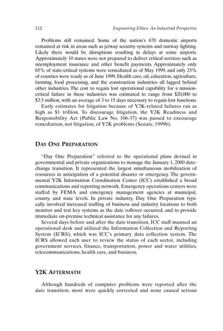 112 Engineering Ethics: An Industrial Perspective
Problems still remained. Some of the nation’s 670 domestic airports
remained at risk in areas such as jetway security systems and runway lighting.
Likely there would be disruptions resulting in delays at some airports.
Approximately 10 states were not prepared to deliver critical services such as
unemployment insurance and other benefit payments. Approximately only
65% of state-critical systems were remediated as of May 1999, and only 25%
of counties were ready as of June 1999. Health care, oil, education, agriculture,
farming, food processing, and the construction industries all lagged behind
other industries. The cost to regain lost operational capability for a mission-
critical failure in these industries was estimated to range from $20,000 to
$3.5 million, with an average of 3 to 15 days necessary to regain lost functions.
Early estimates for litigation because of Y2K-related failures ran as
high as $1 trillion. To discourage litigation, the Y2K Readiness and
Responsibility Act (Public Law No. 106-37) was passed to encourage
remediation, not litigation, of Y2K problems (Senate, 1999b).
DAY ONE PREPARATION
“Day One Preparation” referred to the operational plans devised in
governmental and private organizations to manage the January 1, 2000 date-
change transition. It represented the largest simultaneous mobilization of
resources in anticipation of a potential disaster or emergency. The govern-
mental Y2K Information Coordination Center (ICC) established a broad
communications and reporting network. Emergency operations centers were
staffed by FEMA and emergency management agencies at municipal,
county, and state levels. In private industry, Day One Preparation typi-
cally involved increased staffing of business and industry locations to both
monitor and test key systems as the date rollover occurred, and to provide
immediate on-premise technical assistance for any failures.
Several days before and after the date transition, ICC staff manned an
operational desk and utilized the Information Collection and Reporting
System (ICRS), which was ICC’s primary data collection system. The
ICRS allowed each user to review the status of each sector, including
government services, finance, transportation, power and water utilities,
telecommunications, health care, and business.
Y2K AFTERMATH
Although hundreds of computer problems were reported after the
date transition, most were quickly corrected and none caused serious
Ch09-P088531.qxd 2/22/06 11:47 AM Page 112
 