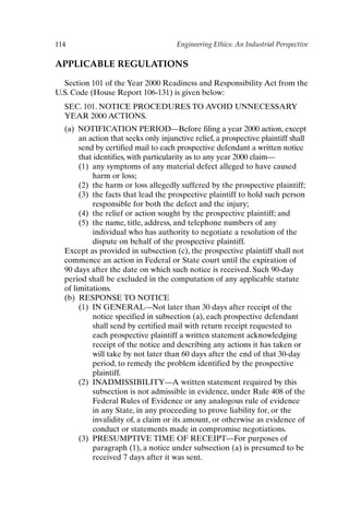 114 Engineering Ethics: An Industrial Perspective
APPLICABLE REGULATIONS
Section 101 of the Year 2000 Readiness and Responsibility Act from the
U.S. Code (House Report 106-131) is given below:
SEC. 101. NOTICE PROCEDURES TO AVOID UNNECESSARY
YEAR 2000 ACTIONS.
(a) NOTIFICATION PERIOD—Before filing a year 2000 action, except
an action that seeks only injunctive relief, a prospective plaintiff shall
send by certified mail to each prospective defendant a written notice
that identifies, with particularity as to any year 2000 claim—
(1) any symptoms of any material defect alleged to have caused
harm or loss;
(2) the harm or loss allegedly suffered by the prospective plaintiff;
(3) the facts that lead the prospective plaintiff to hold such person
responsible for both the defect and the injury;
(4) the relief or action sought by the prospective plaintiff; and
(5) the name, title, address, and telephone numbers of any
individual who has authority to negotiate a resolution of the
dispute on behalf of the prospective plaintiff.
Except as provided in subsection (c), the prospective plaintiff shall not
commence an action in Federal or State court until the expiration of
90 days after the date on which such notice is received. Such 90-day
period shall be excluded in the computation of any applicable statute
of limitations.
(b) RESPONSE TO NOTICE
(1) IN GENERAL—Not later than 30 days after receipt of the
notice specified in subsection (a), each prospective defendant
shall send by certified mail with return receipt requested to
each prospective plaintiff a written statement acknowledging
receipt of the notice and describing any actions it has taken or
will take by not later than 60 days after the end of that 30-day
period, to remedy the problem identified by the prospective
plaintiff.
(2) INADMISSIBILITY—A written statement required by this
subsection is not admissible in evidence, under Rule 408 of the
Federal Rules of Evidence or any analogous rule of evidence
in any State, in any proceeding to prove liability for, or the
invalidity of, a claim or its amount, or otherwise as evidence of
conduct or statements made in compromise negotiations.
(3) PRESUMPTIVE TIME OF RECEIPT—For purposes of
paragraph (1), a notice under subsection (a) is presumed to be
received 7 days after it was sent.
Ch09-P088531.qxd 2/22/06 11:47 AM Page 114
 