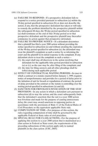 1999: Y2K Software Conversion 115
(c) FAILURE TO RESPOND—If a prospective defendant fails to
respond to a notice provided pursuant to subsection (a) within the
30-day period specified in subsection (b) or does not describe the
action, if any, that the prospective defendant has taken or will take
to remedy the problem identified by the prospective plaintiff within
the subsequent 60 days, the 90-day period specified in subsection
(a) shall terminate at the end of that 30-day period as to that
prospective defendant and the prospective plaintiff may thereafter
commence its action against that prospective defendant.
(d) FAILURE TO PROVIDE NOTICE—If a defendant determines
that a plaintiff has filed a year 2000 action without providing the
notice specified in subsection (a) and without awaiting the expiration
of the 90-day period specified in subsection (a), the defendant may
treat the plaintiff’s complaint as such a notice by so informing the
court and the plaintiff in its initial response to the complaint. If any
defendant elects to treat the complaint as such a notice—
(1) the court shall stay all discovery in the action involving that
defendant for the applicable time period provided in subsection
(a) or (c), as the case may be, after filing of the complaint; and
(2) the time for filing answers and all other pleadings shall be
tolled during such applicable period.
(e) EFFECT OF CONTRACTUAL WAITING PERIODS—In cases in
which a contract or a statute enacted before January 1, 1999, requires
notice of nonperformance and provides for a period of delay prior to
the initiation of suit for breach or repudiation of contract, the period
of delay provided in the contract or the statute is controlling over the
waiting period specified in subsections (a) and (d).
(f) SANCTION FOR FRIVOLOUS INVOCATION OF THE STAY
PROVISION—In any action in which a defendant acts pursuant to
subsection (d) to stay the action, and the court subsequently finds
that the defendant’s assertion that the suit is a year 2000 action
was frivolous and made for the purpose of causing unnecessary
delay, the court may award sanctions to opposing parties in
accordance with the provisions of Rule 11 of the Federal Rules of
Civil Procedure or the equivalent applicable State rule.
(g) COMPUTATION OF TIME—For purposes of this section, the
rules regarding computation of time shall be governed by the
applicable Federal or State rules of civil procedure.
(h) SPECIAL RULE FOR CLASS ACTIONS—For the purpose of
applying this section to a year 2000 action that is maintained as a
class action in Federal or State court, the requirements of the
preceding subsections of this section apply only to named
plaintiffs in the class action. (USC, 2005)
Ch09-P088531.qxd 2/22/06 11:47 AM Page 115
 