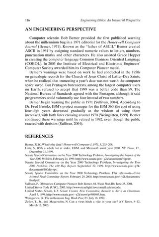 116 Engineering Ethics: An Industrial Perspective
AN ENGINEERING PERSPECTIVE
Computer scientist Bob Bemer provided the first published warning
about the millennium bug in a 1971 editorial for the Honeywell Computer
Journal (Bemer, 1971). Known as the “father of ASCII,” Bemer created
ASCII in 1961 by assigning standard numeric values to letters, numbers,
punctuation marks, and other characters. He also assisted Grace Hopper
in creating the computer language Common Business Oriented Language
(COBOL). In 2003 the Institute of Electrical and Electronic Engineers’
Computer Society awarded him its Computer Pioneer medal.
Bemer’s warnings were based on work he had conducted in the 1950s
on genealogic records for the Church of Jesus Christ of Latter-Day Saints,
when he realized that truncating a year’s date was not worth the computer
space saved. But Pentagon bureaucrats, among the largest computer users
on Earth, refused to accept that 1999 was a better code than 99. The
National Bureau of Standards agreed with the Pentagon, although it said
programmers could voluntarily use four instead of two numbers.
Bemer began warning the public in 1971 (Sullivan, 2004). According to
Dr. Fred Brooks, IBM’s project manager for the IBM 360, the cost of using
four-digit years decreased gradually as the wisdom of using them
increased, with both lines crossing around 1970 (Weingarten, 1999). Bemer
continued these warnings until he retired in 1982, even though the public
reacted with derision (Sullivan, 2004).
REFERENCES
Bemer, R.W.,What’s the date? Honeywell Computer J, 1971, 5, 205–208.
Lohr, S., With a whole lot at stake, I.B.M. and Microsoft await year 2000. NY Times, C1,
December 31, 1999.
Senate Special Committee on the Year 2000 Technology Problem, Investigating the Impact of the
Year 2000 Problem. February 24, 1999. http://www.senate.gov/~y2k/documents/report/.
Senate Special Committee on the Year 2000 Technology Problem, Investigating the Year
2000 Problem: The 100 Day Report. September 22, 1999. http://www.senate.gov/~y2k/
documents/100dayrpt/.
Senate Special Committee on the Year 2000 Technology Problem, Y2K Aftermath—Crisis
Averted Final Committee Report. February 29, 2000. http://www.senate.gov/~y2k/documents/
final.pdf.
Sullivan, P., Obituaries: Computer Pioneer Bob Bemer, 84. Wash Post, B6, June 25, 2004.
United States Code (USC), 2005. http://www.straylight.law.cornell.edu/uscode.
United States Senate, U.S. Senate Creates New Committee, Bennett to Serve as Chairman.
April 3, 1998. http://www.senate.gov/~y2k/news/pr980403.htm.
Weingarten, G.,The millennium bug. Wash Post, F1, July 18, 1999.
Zeller, T., Jr., and Mayersohn, N. Can a virus hitch a ride in your car? NY Times, 8–12,
March 13, 2005.
Ch09-P088531.qxd 2/22/06 11:47 AM Page 116
 
