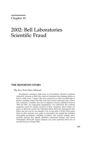 Chapter 10
2002: Bell Laboratories
Scientific Fraud
119
THE REPORTED STORY
The New York Times Abstract:
Investigation committee finds series of extraordinary advances in physics
claimed by scientists at Bell Labs relied on fraudulent data; findings dismiss as
fiction results from 17 papers that were promoted as major breakthrough in
physics, including claims that Bell Labs had created molecular-scale transis-
tors; committee concludes that data in disputed research, published between
1998 and 2001, was improperly manipulated, even fabricated; this confirms
suspicions raised by outside scientists in May; committee places blame for
deceit on Bell Lab scientist Dr J Hendrik Schon; Bell Labs immediately fires
Schon; just last year he was thought to be on fast path to Nobel Prize; panel
finds no other scientists were guilty of misconduct, but scandal has tarnished
surrounding participants, including co-authors who noticed nothing amiss,
scientific journals that quickly published sensational findings, and Lucent
Technologies, Bell Labs’ parent company; case raises questions about core of
scientific process. (Chang, 2002)
Ch10-P088531.qxd 2/22/06 11:47 AM Page 119
 
