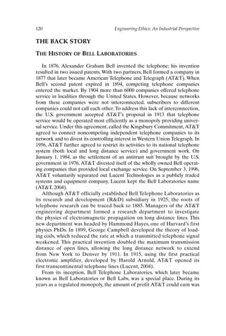 120 Engineering Ethics: An Industrial Perspective
THE BACK STORY
THE HISTORY OF BELL LABORATORIES
In 1876, Alexander Graham Bell invented the telephone; his invention
resulted in two issued patents. With two partners, Bell formed a company in
1877 that later became American Telephone and Telegraph (ATT). When
Bell’s second patent expired in 1894, competing telephone companies
entered the market. By 1904 more than 6000 companies offered telephone
service in localities through the United States. However, because networks
from these companies were not interconnected, subscribers to different
companies could not call each other.To address this lack of interconnection,
the U.S. government accepted ATT’s proposal in 1913 that telephone
service would be operated most efficiently as a monopoly providing univer-
sal service. Under this agreement, called the Kingsbury Commitment,ATT
agreed to connect noncompeting independent telephone companies to its
network and to divest its controlling interest in Western Union Telegraph. In
1956, ATT further agreed to restrict its activities to its national telephone
system (both local and long distance service) and government work. On
January 1, 1984, as the settlement of an antitrust suit brought by the U.S.
government in 1976, ATT divested itself of the wholly owned Bell operat-
ing companies that provided local exchange service. On September 3, 1996,
ATT voluntarily separated out Lucent Technologies as a publicly traded
systems and equipment company. Lucent kept the Bell Laboratories name
(ATT, 2004).
Although ATT officially established Bell Telephone Laboratories as
its research and development (RD) subsidiary in 1925, the roots of
telephone research can be traced back to 1885. Managers of the ATT
engineering department formed a research department to investigate
the physics of electromagnetic propagation on long distance lines. This
new department was headed by Hammond Hayes, one of Harvard’s first
physics PhDs. In 1899, George Campbell developed the theory of load-
ing coils, which reduced the rate at which a transmitted telephone signal
weakened. This practical invention doubled the maximum transmission
distance of open lines, allowing the long distance network to extend
from New York to Denver by 1911. In 1915, using the first practical
electronic amplifier, developed by Harold Arnold, ATT opened its
first transcontinental telephone lines (Lucent, 2004).
From its inception, Bell Telephone Laboratories, which later became
known as Bell Laboratories or Bell Labs, was a special place. During its
years as a regulated monopoly, the amount of profit ATT could earn was
Ch10-P088531.qxd 2/22/06 11:47 AM Page 120
 