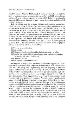 2002: Bell Laboratories Scientific Fraud 121
fixed by law. As ATT’s RD arm, Bell Labs was treated as part of the
cost of maintaining and upgrading the network, with RD expenditures
written off as a business expense. In essence, Bell Labs was a nationally
supported laboratory, financed by every phone booth coin and phone bill
monthly payment.
Bell Labs hired only the best and brightest and provided an environ-
ment for them to excel. Alfred Cho, co-inventor of the molecular beam
epitaxy (MBE) machine and a research director in 1991, stated that “in
the old days, we went out and hired the best people we could, turned
them loose in a large room and said, ‘Show us what you can do.’ This
provided the climate for good science and good technology.” His MBE
machine, an ultra–high-vacuum crystal growth device able to create one
atomic layer at a time and an indispensable piece of equipment for the
semiconductor industry, was the result of a 12-year research project
(Crease, 1991). This environment produced six Nobel prizes in physics
shared by eleven scientists (Lucent, 2004):
1937: wave nature of matter
1956: transistor
1977: improved understanding of local electronic states in solids
1978: radio astronomy (discovery of background radiation remaining
from the “big bang” explosion)
1997: optical trapping
1998: fractional quantum Hall effect
During the monopoly, this passion for excellence applied to devel-
opment as well as research. Engineers were recruited from top universi-
ties, with the entry-level engineering position requiring a Master’s
degree and technician position requiring a Bachelor’s degree. Products
to be developed were specified for optimum performance and high reli-
ability under an extremely wide range of operating conditions without
cost constraints. When appropriate, new research technologies were
incorporated into proposed products. Products whose specifications
were validated through extensive testing were deployed in the tele-
phone network. Robert Lucky, executive director of communications
research until 1992 and inventor of adaptive equalization (for correction
of telephone channel distortion), recently reminisced about the “golden
years” before divestiture in reflections for IEEE Signal Processing
magazine. He recalled how, during the ATT antitrust trial, he found
himself explaining to Judge Greene “the importance of research at Bell
Labs and our guiding religion of trying to create the best telephone
network for the country irrespective of economic gain to the company
Ch10-P088531.qxd 2/22/06 11:47 AM Page 121
 