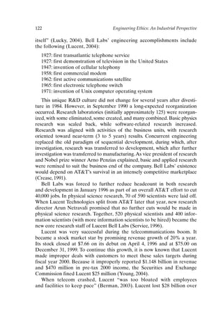 122 Engineering Ethics: An Industrial Perspective
itself” (Lucky, 2004). Bell Labs’ engineering accomplishments include
the following (Lucent, 2004):
1927: first transatlantic telephone service
1927: first demonstration of television in the United States
1947: invention of cellular telephony
1958: first commercial modem
1962: first active communications satellite
1965: first electronic telephone switch
1971: invention of Unix computer operating system
This unique RD culture did not change for several years after divesti-
ture in 1984. However, in September 1990 a long-expected reorganization
occurred. Research laboratories (initially approximately 125) were reorgan-
ized, with some eliminated, some created, and many combined. Basic physics
research was scaled back, while software-related research increased.
Research was aligned with activities of the business units, with research
oriented toward near-term (3 to 5 years) results. Concurrent engineering
replaced the old paradigm of sequential development, during which, after
investigation, research was transferred to development, which after further
investigation was transferred to manufacturing.As vice president of research
and Nobel prize winner Arno Penzias explained, basic and applied research
were remixed to suit the business end of the company. Bell Labs’ existence
would depend on ATT’s survival in an intensely competitive marketplace
(Crease, 1991).
Bell Labs was forced to further reduce headcount in both research
and development in January 1996 as part of an overall ATT effort to cut
40,000 jobs. In physical science research, 70 of 590 scientists were laid off.
When Lucent Technologies split from ATT later that year, new research
director Arun Netravali promised that no further cuts would be made in
physical science research. Together, 520 physical scientists and 400 infor-
mation scientists (with more information scientists to be hired) became the
new core research staff of Lucent Bell Labs (Service, 1996).
Lucent was very successful during the telecommunications boom. It
became a stock market star by promising revenue growth of 20% a year.
Its stock closed at $7.66 on its debut on April 4, 1996 and at $75.00 on
December 31, 1999. To continue this growth, it is now known that Lucent
made improper deals with customers to meet these sales targets during
fiscal year 2000. Because it improperly reported $1.148 billion in revenue
and $470 million in pre-tax 2000 income, the Securities and Exchange
Commission fined Lucent $25 million (Young, 2004).
When telecom crashed, Lucent “was too bloated with employees
and facilities to keep pace” (Berman, 2003). Lucent lost $28 billion over
Ch10-P088531.qxd 2/22/06 11:47 AM Page 122
 