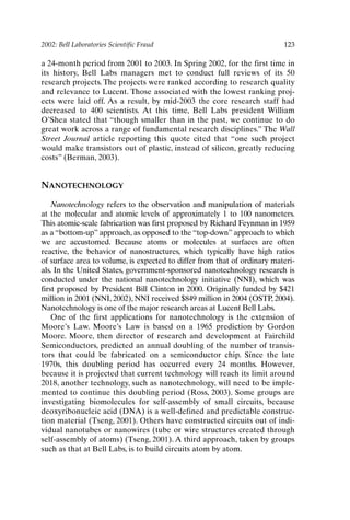 2002: Bell Laboratories Scientific Fraud 123
a 24-month period from 2001 to 2003. In Spring 2002, for the first time in
its history, Bell Labs managers met to conduct full reviews of its 50
research projects. The projects were ranked according to research quality
and relevance to Lucent. Those associated with the lowest ranking proj-
ects were laid off. As a result, by mid-2003 the core research staff had
decreased to 400 scientists. At this time, Bell Labs president William
O’Shea stated that “though smaller than in the past, we continue to do
great work across a range of fundamental research disciplines.” The Wall
Street Journal article reporting this quote cited that “one such project
would make transistors out of plastic, instead of silicon, greatly reducing
costs” (Berman, 2003).
NANOTECHNOLOGY
Nanotechnology refers to the observation and manipulation of materials
at the molecular and atomic levels of approximately 1 to 100 nanometers.
This atomic-scale fabrication was first proposed by Richard Feynman in 1959
as a “bottom-up” approach, as opposed to the “top-down” approach to which
we are accustomed. Because atoms or molecules at surfaces are often
reactive, the behavior of nanostructures, which typically have high ratios
of surface area to volume, is expected to differ from that of ordinary materi-
als. In the United States, government-sponsored nanotechnology research is
conducted under the national nanotechnology initiative (NNI), which was
first proposed by President Bill Clinton in 2000. Originally funded by $421
million in 2001 (NNI, 2002), NNI received $849 million in 2004 (OSTP, 2004).
Nanotechnology is one of the major research areas at Lucent Bell Labs.
One of the first applications for nanotechnology is the extension of
Moore’s Law. Moore’s Law is based on a 1965 prediction by Gordon
Moore. Moore, then director of research and development at Fairchild
Semiconductors, predicted an annual doubling of the number of transis-
tors that could be fabricated on a semiconductor chip. Since the late
1970s, this doubling period has occurred every 24 months. However,
because it is projected that current technology will reach its limit around
2018, another technology, such as nanotechnology, will need to be imple-
mented to continue this doubling period (Ross, 2003). Some groups are
investigating biomolecules for self-assembly of small circuits, because
deoxyribonucleic acid (DNA) is a well-defined and predictable construc-
tion material (Tseng, 2001). Others have constructed circuits out of indi-
vidual nanotubes or nanowires (tube or wire structures created through
self-assembly of atoms) (Tseng, 2001). A third approach, taken by groups
such as that at Bell Labs, is to build circuits atom by atom.
Ch10-P088531.qxd 2/22/06 11:47 AM Page 123
 