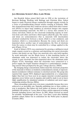 124 Engineering Ethics: An Industrial Perspective
JAN HENDRIK SCHON’S BELL LABS WORK
Jan Hendrik Schon joined Bell Labs in 1998 at the invitation of
Bertram Batlogg. Working with Batlogg and Christian Kloc, Schon
began to study electrical charge conduction through organic crystals. In
a series of groundbreaking journal articles starting in February 2000,
they demonstrated that they could use devices called field effect transis-
tors (FETs) to inject large numbers of electrical charges into organic
(carbon-containing) materials. An FET is a device that consists of a
source and drain, which are two electrode-conducting regions, in isola-
tion from each other and from a third region called the gate. The source
and drain are semiconductors—that is, materials with intermediate
electrical conductivity between a metal, which is a true conductor, and
insulator, which is a nonconductor. Because the source and drain are
deposited above another type of semiconductor, the flow of electrons
from the source to drain may be controlled by a voltage applied to the
gate (Figure 10.1a).
Each of Schon’s FETs was constructed by growing a millimeter-sized
single organic crystal as a substrate and depositing two metal electrodes
(source and drain) on top. These two materials were only held together
by weak molecular van der Waals forces. A thin insulating barrier of
aluminum oxide was deposited to isolate the electrodes above the
crystal. A gate electrode was then deposited above the aluminum oxide
(Figure 10.1b). Amazingly, when the electrodes were connected to a
power supply, the fragile insulator changed to a semiconductor, conduc-
ting current when prompted by the gate voltage (Service, 2002b).
By changing charge concentration, Schon tuned the electronic properties
of the materials to behave as insulators, semiconductors, metals, or supercon-
ductors (conductors without resistance to electrical current). The group also
reported that organic FETs displayed superconductivity at a temperature
higher than had ever been seen in an organic material, revealed quantum
signatures never before seen in organics, and could be made to act as lasers
(light amplification by stimulated emission of radiation) and novel super-
conducting switches (Service, 2002a).
These astounding results were even more remarkable because they were
achieved at an incredible rate. Typically, publishing two or three articles a
year is productive. But Schon was lead author on dozens of articles, and
published 100 articles in 3 years. Most of these articles appeared in leading
journals, including Science and Nature. In 2001, Schon received an award
for scientific “breakthrough of the year.” Less than 5 years after finishing
graduate school, Schon was in contention for the Nobel prize in physics
(Cassuto, 2002).
Ch10-P088531.qxd 2/22/06 11:47 AM Page 124
 