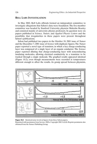 126 Engineering Ethics: An Industrial Perspective
BELL LABS INVESTIGATION
In May 2002, Bell Labs officials formed an independent committee to
investigate allegations that Schon’s data were fraudulent. The five-member
committee was headed by Stanford University physicist Malcolm Beasley
and consisted mainly of university physics professors. In question were six
papers published in Science, Nature, and Applied Physics Letters and the
possibility that irregularities in these papers were present throughout
Schon’s publications.
Schon had published two papers in the October 18, 2001 issue of Nature
and the December 7, 2001 issue of Science with duplicate figures.The Nature
paper reported a novel type of transistor, in which a key charge-conducting
layer was composed of a single layer of an organic conductor. The Science
paper reported diluting that charge-conducting layer with nonconducting
insulating molecules, allowing electrical conductivity in a transistor to be
tracked through a single molecule. The graphed results appeared identical
(Figure 10.2), even though measurements were recorded at temperatures
different enough to affect the results. As gossip spread between physicists,
Figure 10.2 Identical noise levels in figures from three Schon papers.
Reprinted with permission from Service, 2002a. Copyright 2002 AAAS. Reprint permission also
obtained from the Nature Publishing Group.
Ch10-P088531.qxd 2/22/06 11:47 AM Page 126
 