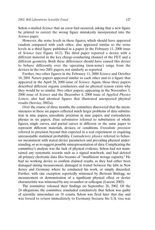 2002: Bell Laboratories Scientific Fraud 127
Schon e-mailed Science that an error had occurred, asking that a new figure
be printed to correct the wrong figure mistakenly incorporated into the
Science paper.
However, the noise levels in these figures, which should have appeared
random compared with each other, also appeared similar to the noise
levels in a third figure published in a paper in the February 11, 2000 issue
of Science (see Figure 10.2). The third paper reported a device with a
different material in the key charge-conducting channel of the FET and a
different geometry. Both these differences should have caused this device
to behave differently over the operating (non-noise) range from the
devices in the two 2001 papers, not similarly as reported.
Further, two other figures in the February 11, 2000 Science and October
18, 2001 Nature papers appeared similar to each other and to a figure that
appeared in the April 28, 2000 issue of Science. Again, these three papers
described different organic conductors, and no physical reason exists why
they would be so similar. Two other papers, appearing in the November 3,
2000 issue of Science and the December 4, 2000 issue of Applied Physics
Letters, also had identical figures that illustrated unexpected physical
results (Service, 2002a).
Over the course of three months, the committee discovered that the incon-
sistencies in these six papers reflected much larger problems of data substitu-
tion in nine papers, unrealistic precision in nine papers, and contradictory
physics in six papers. Data substitution referred to substitution of whole
figures, single curves, and partial curves in different or the same paper to
represent different materials, devices, or conditions. Unrealistic precision
referred to precision beyond that expected in a real experiment or requiring
unreasonable statistical probability. Contradictory physics referred to behav-
ior inconsistent with stated device parameters and prevailing physical under-
standing, so as to suggest possible misrepresentation of data. Complicating the
committee’s analysis was the lack of physical evidence. Schon had not main-
tained any systematic records such as a signed notebook, and had deleted
all primary electronic data files because of “insufficient storage capacity.” He
had no working device to confirm claimed results, as they had either been
damaged during measurement, damaged in transit between the labs in New
Jersey and Germany where he conducted his work, or simply discarded.
Further, with one exception reportedly witnessed by Bertram Batlogg, no
measurement or demonstration of a significant physical effect or device
characteristic was witnessed by any co-author or colleague (Lucent, 2002).
The committee released their findings on September 26, 2002. Of the
24 allegations, the committee concluded conclusively that Schon was guilty
of scientific misconduct on 16 counts. Schon was fired later that day and
was forced to return immediately to Germany because his U.S. visa was
Ch10-P088531.qxd 2/22/06 11:47 AM Page 127
 
