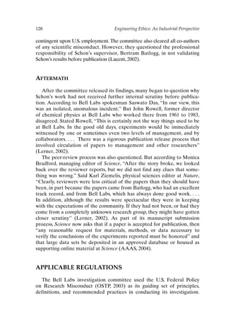 128 Engineering Ethics: An Industrial Perspective
contingent upon U.S. employment.The committee also cleared all co-authors
of any scientific misconduct. However, they questioned the professional
responsibility of Schon’s supervisor, Bertram Batlogg, in not validating
Schon’s results before publication (Lucent, 2002).
AFTERMATH
After the committee released its findings, many began to question why
Schon’s work had not received further internal scrutiny before publica-
tion. According to Bell Labs spokesman Saswato Das, “In our view, this
was an isolated, anomalous incident.” But John Rowell, former director
of chemical physics at Bell Labs who worked there from 1961 to 1983,
disagreed. Stated Rowell, “This is certainly not the way things used to be
at Bell Labs. In the good old days, experiments would be immediately
witnessed by one or sometimes even two levels of management, and by
collaborators. . . . There was a rigorous publication release process that
involved circulation of papers to management and other researchers”
(Lerner, 2002).
The peer-review process was also questioned. But according to Monica
Bradford, managing editor of Science, “After the story broke, we looked
back over the reviewer reports, but we did not find any clues that some-
thing was wrong.” Said Karl Ziemelis, physical sciences editor at Nature,
“Clearly, reviewers were less critical of the papers than they should have
been, in part because the papers came from Batlogg, who had an excellent
track record, and from Bell Labs, which has always done good work. . . .
In addition, although the results were spectacular they were in keeping
with the expectations of the community. If they had not been, or had they
come from a completely unknown research group, they might have gotten
closer scrutiny” (Lerner, 2002). As part of its manuscript submission
process, Science now asks that if a paper is accepted for publication, then
“any reasonable request for materials, methods, or data necessary to
verify the conclusions of the experiments reported must be honored” and
that large data sets be deposited in an approved database or housed as
supporting online material at Science (AAAS, 2004).
APPLICABLE REGULATIONS
The Bell Labs investigation committee used the U.S. Federal Policy
on Research Misconduct (OSTP, 2003) as its guiding set of principles,
definitions, and recommended practices in conducting its investigation.
Ch10-P088531.qxd 2/22/06 11:47 AM Page 128
 