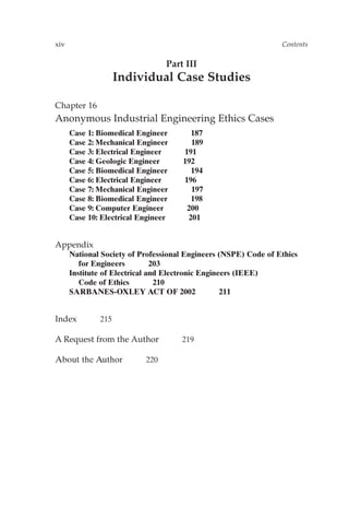 xiv Contents
Part III
Individual Case Studies
Chapter 16
Anonymous Industrial Engineering Ethics Cases
Case 1: Biomedical Engineer 187
Case 2: Mechanical Engineer 189
Case 3: Electrical Engineer 191
Case 4: Geologic Engineer 192
Case 5: Biomedical Engineer 194
Case 6: Electrical Engineer 196
Case 7: Mechanical Engineer 197
Case 8: Biomedical Engineer 198
Case 9: Computer Engineer 200
Case 10: Electrical Engineer 201
Appendix
National Society of Professional Engineers (NSPE) Code of Ethics
for Engineers 203
Institute of Electrical and Electronic Engineers (IEEE)
Code of Ethics 210
SARBANES-OXLEY ACT OF 2002 211
Index 215
A Request from the Author 219
About the Author 220
Prelims-P088531.qxd 3/1/06 3:09 PM Page xiv
 