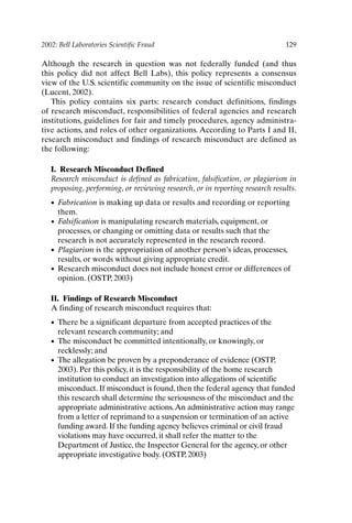 2002: Bell Laboratories Scientific Fraud 129
Although the research in question was not federally funded (and thus
this policy did not affect Bell Labs), this policy represents a consensus
view of the U.S. scientific community on the issue of scientific misconduct
(Lucent, 2002).
This policy contains six parts: research conduct definitions, findings
of research misconduct, responsibilities of federal agencies and research
institutions, guidelines for fair and timely procedures, agency administra-
tive actions, and roles of other organizations. According to Parts I and II,
research misconduct and findings of research misconduct are defined as
the following:
I. Research Misconduct Defined
Research misconduct is defined as fabrication, falsification, or plagiarism in
proposing, performing, or reviewing research, or in reporting research results.
• Fabrication is making up data or results and recording or reporting
them.
• Falsification is manipulating research materials, equipment, or
processes, or changing or omitting data or results such that the
research is not accurately represented in the research record.
• Plagiarism is the appropriation of another person’s ideas, processes,
results, or words without giving appropriate credit.
• Research misconduct does not include honest error or differences of
opinion. (OSTP, 2003)
II. Findings of Research Misconduct
A finding of research misconduct requires that:
• There be a significant departure from accepted practices of the
relevant research community; and
• The misconduct be committed intentionally, or knowingly, or
recklessly; and
• The allegation be proven by a preponderance of evidence (OSTP,
2003). Per this policy, it is the responsibility of the home research
institution to conduct an investigation into allegations of scientific
misconduct. If misconduct is found, then the federal agency that funded
this research shall determine the seriousness of the misconduct and the
appropriate administrative actions.An administrative action may range
from a letter of reprimand to a suspension or termination of an active
funding award. If the funding agency believes criminal or civil fraud
violations may have occurred, it shall refer the matter to the
Department of Justice, the Inspector General for the agency, or other
appropriate investigative body. (OSTP, 2003)
Ch10-P088531.qxd 2/22/06 11:47 AM Page 129
 