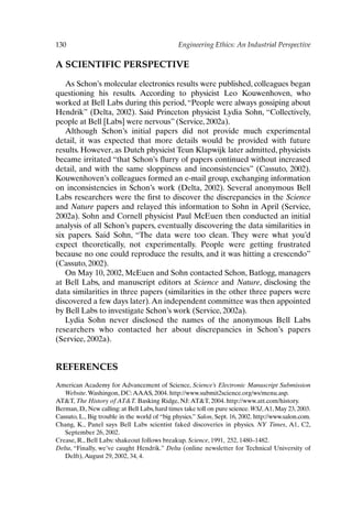 130 Engineering Ethics: An Industrial Perspective
A SCIENTIFIC PERSPECTIVE
As Schon’s molecular electronics results were published, colleagues began
questioning his results. According to physicist Leo Kouwenhoven, who
worked at Bell Labs during this period,“People were always gossiping about
Hendrik” (Delta, 2002). Said Princeton physicist Lydia Sohn, “Collectively,
people at Bell [Labs] were nervous” (Service, 2002a).
Although Schon’s initial papers did not provide much experimental
detail, it was expected that more details would be provided with future
results. However, as Dutch physicist Teun Klapwijk later admitted, physicists
became irritated “that Schon’s flurry of papers continued without increased
detail, and with the same sloppiness and inconsistencies” (Cassuto, 2002).
Kouwenhoven’s colleagues formed an e-mail group, exchanging information
on inconsistencies in Schon’s work (Delta, 2002). Several anonymous Bell
Labs researchers were the first to discover the discrepancies in the Science
and Nature papers and relayed this information to Sohn in April (Service,
2002a). Sohn and Cornell physicist Paul McEuen then conducted an initial
analysis of all Schon’s papers, eventually discovering the data similarities in
six papers. Said Sohn, “The data were too clean. They were what you’d
expect theoretically, not experimentally. People were getting frustrated
because no one could reproduce the results, and it was hitting a crescendo”
(Cassuto, 2002).
On May 10, 2002, McEuen and Sohn contacted Schon, Batlogg, managers
at Bell Labs, and manuscript editors at Science and Nature, disclosing the
data similarities in three papers (similarities in the other three papers were
discovered a few days later).An independent committee was then appointed
by Bell Labs to investigate Schon’s work (Service, 2002a).
Lydia Sohn never disclosed the names of the anonymous Bell Labs
researchers who contacted her about discrepancies in Schon’s papers
(Service, 2002a).
REFERENCES
American Academy for Advancement of Science, Science’s Electronic Manuscript Submission
Website.Washingon, DC:AAAS, 2004. http://www.submit2science.org/ws/menu.asp.
ATT, The History of ATT. Basking Ridge, NJ:ATT, 2004. http://www.att.com/history.
Berman, D., New calling: at Bell Labs, hard times take toll on pure science. WSJ,A1, May 23, 2003.
Cassuto, L., Big trouble in the world of “big physics.” Salon, Sept. 16, 2002. http://www.salon.com.
Chang, K., Panel says Bell Labs scientist faked discoveries in physics. NY Times, A1, C2,
September 26, 2002.
Crease, R., Bell Labs: shakeout follows breakup. Science, 1991, 252, 1480–1482.
Delta, “Finally, we’ve caught Hendrik.” Delta (online newsletter for Technical University of
Delft),August 29, 2002, 34, 4.
Ch10-P088531.qxd 2/22/06 11:47 AM Page 130
 