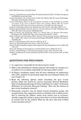 2002: Bell Laboratories Scientific Fraud 131
Lerner, E., Fraud shows peer-review flaws. The Industrial Scientist, 2002, 8, 12. http://www.aip.org/
tip/INPHFA/vol-8/iss-6/p12.html.
Lucent Technologies, The Exciting World of Bell Labs. Murray Hill, NJ: Lucent Technologies,
2004. http://www.bell-labs.com/history.
Lucent Technologies, Report on the investigation committee on the possibility of scientific
misconduct in the work of Hendrik Schon and coauthors. Murray Hill, NJ: Lucent
Technologies, 2002. http://www.lucent.com/news_events/pdf/researchreview.pdf.
Lucky, R., Leadership and life in the old Bell Labs. IEEE Sig Proc Mag, May, 2004, 21, 6–8.
National Nanotechnology Initiative, Research and Development FY 2002. Washington, DC:
NNI, 2002. http://www.nano.gov/2002budget.html.
Office of Science and Technology Policy, U.S. Federal Policy on Research Misconduct.
Washington, DC: OSTP, 2003. http://www.ostp.gov/html/001207_3.html.
Office of Science and Technology Policy, National Nanotechnology Initiative. Washington,
DC: OSTP, 2004. http://www.ostp.gov/html/budget/2004/OSTP%20NNI%201-pager%
20(OMB).pdf.
Ross, P., 5 commandments. IEEE Spectrum, 2003, 40, 30–35.
Service, R., Relaunching Bell Labs. Science, 1996, 272, 638–639.
Service, R., Pioneering physics papers under suspicion for data manipulation. Science, 2002a, 296,
1376–1377.
Service, R.,Winning streak brought awe, and then doubt. Science, 2002b, 297, 34–37.
Tseng, G., and Ellenbogen, J.,Towards nanocomputers. Science, 2001, 294, 1293–1294.
Young, S., and Berman, D., Lucent settlement unveiled by SEC: 10 face civil suits. WSJ, A3, May
18, 2004.
QUESTIONS FOR DISCUSSION
1. Is a supervisor responsible for his direct report’s work?
2. What is the threshold for naming someone who works on a project as a
co-author? Is a co-author responsible for the main author’s work?
3. If Schon’s fraudulent papers had all been submitted for publication
after 2003, could he be prosecuted under the new Sarbanes-Oxley Act
(see Chapter 2)?
4. Read the following opinion article describing the peer review
process, which was written by veteran researcher Howard Birnbaum:
http://www.physicstoday.org/vol-55/iss-3/p49.html. It is titled “A Personal
Reflection on University Research Funding.” How can the fairness of
peer review funding be ensured?
5. Manuscript reviewers may be biased toward prestigious groups and
accepted ideas. One suggested reform to minimize bias is blind review;
that is, removing the authors’ names from articles sent to reviewers.
Another suggested reform is open review; that is, reviewer identification
in reviews seen by the authors. What are the pros and cons of blind
review and open review?
Ch10-P088531.qxd 2/22/06 11:47 AM Page 131
 