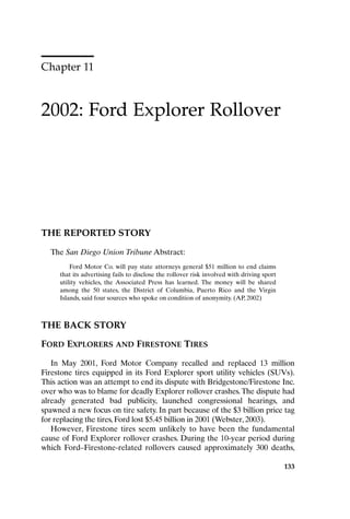 Chapter 11
2002: Ford Explorer Rollover
133
THE REPORTED STORY
The San Diego Union Tribune Abstract:
Ford Motor Co. will pay state attorneys general $51 million to end claims
that its advertising fails to disclose the rollover risk involved with driving sport
utility vehicles, the Associated Press has learned. The money will be shared
among the 50 states, the District of Columbia, Puerto Rico and the Virgin
Islands, said four sources who spoke on condition of anonymity. (AP, 2002)
THE BACK STORY
FORD EXPLORERS AND FIRESTONE TIRES
In May 2001, Ford Motor Company recalled and replaced 13 million
Firestone tires equipped in its Ford Explorer sport utility vehicles (SUVs).
This action was an attempt to end its dispute with Bridgestone/Firestone Inc.
over who was to blame for deadly Explorer rollover crashes.The dispute had
already generated bad publicity, launched congressional hearings, and
spawned a new focus on tire safety. In part because of the $3 billion price tag
for replacing the tires, Ford lost $5.45 billion in 2001 (Webster, 2003).
However, Firestone tires seem unlikely to have been the fundamental
cause of Ford Explorer rollover crashes. During the 10-year period during
which Ford–Firestone-related rollovers caused approximately 300 deaths,
Ch11-P088531.qxd 2/22/06 11:47 AM Page 133
 