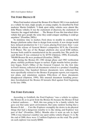 2002: Ford Explorer Rollover 135
THE FORD BRONCO II
When Ford market released the Bronco II in March 1983, it was marketed
as a vehicle for men, single people, or young couples. As described by Ford
marketer Martin Goldfarb, “I think sport utility vehicles were almost like
John Wayne vehicles. It was the excitement of discovery, the excitement of
America, the rugged individual. . . . The Bronco II was this four-wheel drive
vehicle that gave people the sense they could conquer anything; it could go
anywhere” (Frontline, 2002e).
To minimize time to market, Ford chose to modify its existing Ford
Ranger platform rather than to design from scratch. A new design would
have delayed production for 1 to 2 years, placing Ford more than 1 year
behind the release of General Motor’s competitive SUV, the Chevrolet
S-10 Blazer. The use of the Ranger platform also saved $300 million,
because both could be manufactured on the assembly line. The profit for
each Bronco II was estimated to be $3750 (Opinion, 1999). Eventually,
700,000 Bronco IIs were produced (Frontline, 2002b).
But during the Bronco II’s 1981 design phase and 1982 verification
phase, stability problems began to surface. Eight months before produc-
tion began, Ford’s Office of the General Counsel, for the first time
in Ford’s history, collected all documents related to a product’s handling
characteristics. One hundred thirteen documents were collected that
were specifically related to the Bronco II program reports, test requests,
test plans, and simulation analysis. Fifty-three of these documents
disappeared (Opinion, 1999). This unusual document handling proce-
dure foreshadowed the Bronco II lawsuits filed against Ford beginning
in the late 1980s.
THE FORD EXPLORER
According to Goldfarb, the Ford Explorer “was a vehicle to replace
the Bronco II, or to grow from the Bronco II, because the Bronco II had
a limited audience. . . . Well, this was going to be a family vehicle, but
gave you that same sport environment, that same outdoor feeling that a
Bronco II did. . . . Cars like Explorer exemplify the desire to do physical
things that had a dangerous tonality to it, like skiing, and Explorer was
part of that” (Frontline, 2002e). Months after it went on sale in April
1990, it was America’s number one sport utility vehicle (Figure 11.1). By
the end of 2000, there were 3.2 million Explorers on the road. The profit
on each explorer was nearly $8000.
Ch11-P088531.qxd 2/22/06 11:47 AM Page 135
 