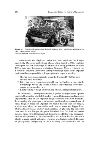 136 Engineering Ethics: An Industrial Perspective
Figure 11.1 2000 Ford Explorer after National Highway Safety and Traffic Administration
(NHTSA) side crash testing.
Courtesy NHTSA, http://www.safecar.gov.
Unfortunately, the Explorer design was also based on the Ranger
underbody. During its early design phase, which started in 1986, Explorer
developers had no knowledge of Bronco II stability problems. In early
1989, a year away from mass production, Consumer Reports criticized the
Bronco II’s tendency to roll over during certain high-speed turns. Explorer
engineers then proposed three design options to improve stability:
1. Shorter suspension springs to lower the front end by half an inch
and the back by an inch.
2. Fairly low tire pressure, which would give the Explorer a more stable
ride (except when a tire failed), as well as the softer ride favored by
people accustomed to cars.
3. Entire vehicle redesign to mount the wheels 2 inches farther apart.
As the Bronco II managers had done, Explorer managers chose options
that would not delay scheduled market release. Options one and two were
implemented. But all the Explorer design decisions came with tradeoffs.
By extending the passenger compartment and installing a second row of
seats, designers made the Explorer 600 pounds heavier than the Ranger,
without upgrading the suspension and tires to carry the bigger load.
Overloading decreases stability and handling. By choosing the same size
tires used in the Ranger, designers inherited tires that had the lowest
possible rating for withstanding high temperatures. By lowering the recom-
mended tire pressure to increase stability and soften the ride, the tire’s
ability to carry weight without overheating was further reduced. Because
all pickup-based designs rely on two stiff, heavy steel beams that run the
Ch11-P088531.qxd 2/22/06 11:47 AM Page 136
 