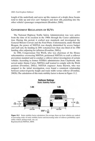2002: Ford Explorer Rollover 137
length of the underbody and curve up like runners of a sleigh, these beams
tend to slide up and over cars’ bumpers and door sills, punching into the
other vehicle’s passenger compartment (Bradsher, 2000).
GOVERNMENT REGULATION OF SUVS
The National Highway Traffic Safety Administration was very active
from the time of its creation in the 1960s through the Carter administra-
tion. During this period, it crafted new standards and investigated the
General Motors Corvair and the Ford Pinto. Unfortunately, under Ronald
Reagan, the power of NHTSA was sharply diminished by severe budget
and staff cuts. Its funding in 2001 remained less than one-third of its 1980
funding, after adjusting for inflation (Frontline, 2002c).
In 1986, Congressman Tim Wirth, who was chairman of the House
subcommittee overseeing NHTSA, petitioned NHTSA to craft a rollover
prevention standard and to conduct a rollover defect investigation of certain
vehicles. According to former NTHSA administrator Joan Claybrook, who
served under Jimmy Carter, NHTSA staff wanted to comply with the Wirth
petition (Frontline, 2002c). NHTSA engineer Anna Harwin, who was
assigned to the initial investigation, even found a consistent relationship
between center-of-gravity height and track width versus rollover (Frontline,
2002b).The calculation of this static stability factor is shown in Figure 11.2.
Figure 11.2 Static stability factor calculation. On average, these are how vehicles are ranked
in increasing order of static stability factor and decreasing order of rollover probability: sport
utility vehicle, pickup truck, van, car.
Reprinted from NHTSA, 2005b.
Ch11-P088531.qxd 2/22/06 11:47 AM Page 137
 