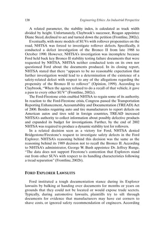 138 Engineering Ethics: An Industrial Perspective
A related parameter, the stability index, is calculated as track width
divided by height. Unfortunately, Claybrook’s successor, Reagan appointee
Diane Steed, declined to act and turned down the petition (Frontline, 2002c).
Eventually, with more models of SUVs with rollover propensities on the
road, NHTSA was forced to investigate rollover defects. Specifically, it
conducted a defect investigation of the Bronco II from late 1988 to
October 1990. However, NHTSA’s investigation was incomplete because
Ford held back key Bronco II stability testing failure documents that were
requested by NHTSA. NHTSA neither conducted tests on its own nor
questioned Ford about the documents produced. In its closing report,
NHTSA stated that there “appears to be no reasonable expectation that
further investigation would lead to a determination of the existence of a
safety-related defect with respect to any of the allegations regarding the
propensity of the Bronco II to rollover” (Opinion, 1999). According to
Claybrook, “When the agency refused to do a recall of that vehicle, it gave
a pass to every other SUV” (Frontline, 2002c).
The Ford-Firestone crisis enabled NHTSA to regain some of its authority.
In reaction to the Ford-Firestone crisis, Congress passed the Transportation
Reporting Enhancement,Accountability and Documentation (TREAD) Act
of 2000. Besides requiring auto and tire manufacturers to report defects on
American autos and tires sold in foreign countries, TREAD increased
NHTSA’s authority to collect information about possibly defective products
and expanded its budget for investigations. Further, by the end of 2002
NHTSA was required to produce a dynamic stability test for rollovers.
In a related decision seen as a victory for Ford, NHTSA denied
Bridgestone/Firestone’s request to investigate safety defects in the Ford
Explorer. NHTSA’s reasoning behind this decision was the same as the
reasoning behind its 1989 decision not to recall the Bronco II. According
to NHTSA’s administrator, George W. Bush appointee Dr. Jeffrey Runge,
“The data does not support Firestone’s contention that Explorers stand
out from other SUVs with respect to its handling characteristics following
a tread separation” (Frontline, 2002b).
FORD EXPLORER LAWSUITS
Ford instituted a tough documentation stance during its Explorer
lawsuits by balking at handing over documents for months or years on
grounds that they could not be located or would expose trade secrets.
Typically, during automotive lawsuits, plaintiffs try to sift through
documents for evidence that manufacturers may have cut corners to
shave costs, or ignored safety recommendation of engineers. According
Ch11-P088531.qxd 2/22/06 11:47 AM Page 138
 