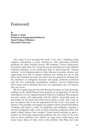 Foreword
by
Dennis A. Gioia
Professor of Organizational Behavior
Smeal College of Business
Penn State University
xv
Like many of you perusing this book, I was once a budding young
engineer, anticipating a career working on some interesting technical
problems for some exciting Fortune 500 company. I loved engineering.
I loved the whole idea of it—from the intense puzzling over some difficult
technical challenge, to the intellectual high of discovering the “elegant
solution,” to the implementation of that solution in practice. Science and
engineering were full of elegant solutions just waiting for me to find
them, and I thanked my lucky stars that I was not going to be dealing with
the messiness of ambiguous decisions and people problems associated
with the less technically accomplished students’ careers. Engineering
had a purity and an idealism that were very appealing to me, as I suspect
they are to you.
My first engineering job was with Boeing Aerospace at Cape Kennedy,
working on the Apollo/Saturn lunar program as an apprentice. It was the
embodiment of every engineering ideal I had ever imagined. That program
was pure science and engineering, with the loftiest conceivable goal—to
put people on the moon and return them safely to earth—but it was so
pure in purpose that it left me unprepared for life in the “real world” of
business. You probably can imagine my surprise when I joined Ford Motor
Company and found a realm of complexity and ambiguity requiring a
myriad of judgment calls—some of them involving competing values and
murky ethical choices. Sure enough, I found myself working on quite a
number of interesting engineering problems, but now many of the solu-
tions to those problems were colored by legal issues, social issues, and
moral issues. Some of them, such as the problem with Pinto fuel tank
Prelims-P088531.qxd 3/1/06 3:09 PM Page xv
 
