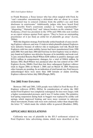 2002: Ford Explorer Rollover 139
to Frank Branson, a Texas lawyer who has often tangled with Ford, he
“can’t remember encountering a defendant who set about in a more
orchestrated way to conceal evidence from the public’s eye and from
disclosure in courtrooms.” Additionally, judges who have heard Ford
cases describe Ford’s courtroom conduct as “totally reprehensible,”
“disgusting,” “blatantly lied,” and “almost borders on the criminal.” Tom
Feahency, a Ford vice president in the 1970s and 1980s who now testifies
as an expert witness against Ford, agrees. “They’ve been an outstanding
practitioner of it [so that] an awful lot of plaintiffs go away” (Levin,
2004a).
With this litigation strategy, Ford literally settled hundreds of cases involv-
ing Explorer rollovers, and won 13 trials in which plaintiffs claimed Explorers
were defective because of rollover risk or inadequate roof risk. Recall that
Explorers with low static stability factors had been manufactured from 1990
until 2000. Not until June 2004 did Ford lose its first Explorer trial, in which a
jury found an Explorer was defective because of its instability and weak roof.
A jury awarded Benetta Buell-Wilson $246 million in punitive damages and
$122.6 million in compensatory damages, for a total of $368.6 million. In
January 2002, Buell-Wilson was paralyzed after she lost control of her 1997
Explorer (Levin, 2004b). Ford then lost three subsequent Explorer rollover
trials in August 2004; on March 1, 2005; and on March 18, 2005. Numerous
other lawsuits are pending.As an indication of total lawsuit size, Ford lawyers
acknowledged there were more than 1600 lawsuits or claims involving
Explorer rollovers before July 2000 (Plungis, 2005).
THE 2002 FORD EXPLORER
Between 1983 and 2001, 3,826 people were killed in Ford Bronco II or
Explorer rollovers (EWG, 2005a). In consideration of safety, the 2002
model Ford Explorer was completely redesigned. Its tires were larger, with
a higher recommended pressure, and it was 2.5 inches wider. The primitive
leaf-spring suspension dating back to buggies was replaced by carlike coil
springs, which improved braking and were more resistant to sideways
wheel movements. Frame rails were now enclosed, rather than shaped like
the letter “C,” which made the vehicle stiffer in general (Bradsher, 2000).
APPLICABLE REGULATIONS
California was one of plaintiffs in the $51.5 settlement related to
Ford Explorer false advertising claims, which were described at the
Ch11-P088531.qxd 2/22/06 11:47 AM Page 139
 