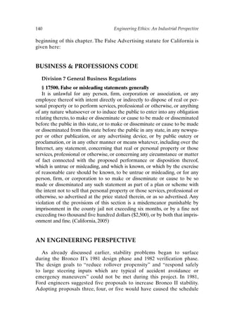 140 Engineering Ethics: An Industrial Perspective
beginning of this chapter. The False Advertising statute for California is
given here:
BUSINESS  PROFESSIONS CODE
Division 7 General Business Regulations
§ 17500. False or misleading statements generally
It is unlawful for any person, firm, corporation or association, or any
employee thereof with intent directly or indirectly to dispose of real or per-
sonal property or to perform services, professional or otherwise, or anything
of any nature whatsoever or to induce the public to enter into any obligation
relating thereto, to make or disseminate or cause to be made or disseminated
before the public in this state, or to make or disseminate or cause to be made
or disseminated from this state before the public in any state, in any newspa-
per or other publication, or any advertising device, or by public outcry or
proclamation, or in any other manner or means whatever, including over the
Internet, any statement, concerning that real or personal property or those
services, professional or otherwise, or concerning any circumstance or matter
of fact connected with the proposed performance or disposition thereof,
which is untrue or misleading, and which is known, or which by the exercise
of reasonable care should be known, to be untrue or misleading, or for any
person, firm, or corporation to so make or disseminate or cause to be so
made or disseminated any such statement as part of a plan or scheme with
the intent not to sell that personal property or those services, professional or
otherwise, so advertised at the price stated therein, or as so advertised. Any
violation of the provisions of this section is a misdemeanor punishable by
imprisonment in the county jail not exceeding six months, or by a fine not
exceeding two thousand five hundred dollars ($2,500), or by both that impris-
onment and fine. (California, 2005)
AN ENGINEERING PERSPECTIVE
As already discussed earlier, stability problems began to surface
during the Bronco II’s 1981 design phase and 1982 verification phase.
The design goals to “reduce rollover propensity” and “respond safely
to large steering inputs which are typical of accident avoidance or
emergency maneuvers” could not be met during this project. In 1981,
Ford engineers suggested five proposals to increase Bronco II stability.
Adopting proposals three, four, or five would have caused the schedule
Ch11-P088531.qxd 2/22/06 11:47 AM Page 140
 