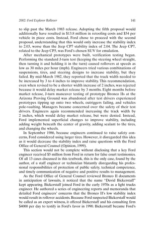 2002: Ford Explorer Rollover 141
to slip past the March 1983 release. Adopting the fifth proposal would
additionally have resulted in $13.8 million in retooling costs and $54 per
vehicle in piece costs. Instead, Ford chose to proceed with the second
proposal, understanding that this would only increase the stability index
to 2.03, worse than the Jeep CP7 stability index of 2.04. The Jeep CP7,
related to the Jeep CP5, was Ford’s chosen SUV for emulation.
After mechanical prototypes were built, verification testing began.
Performing the standard J-turn test (keeping the steering wheel straight,
then turning it and holding it in the turn) caused rollovers at speeds as
low as 30 miles per hour (mph). Engineers tried various combinations of
suspensions, tires, and steering designs to increase stability, but they
failed. By mid-March 1982, they reported that the track width needed to
be increased by 3 to 4 inches to improve stability. This recommendation,
even when revised to be a shorter width increase of 2 inches, was rejected
because it would delay market release by 3 months. Eight months before
market release, J-turn maneuver testing of prototype Bronco IIs at the
Arizona Proving Ground was abandoned after test drivers experienced
prototypes tipping up onto two wheels, outriggers failing, and vehicles
pole-vaulting. Managers became concerned over the safety of their test
drivers. Engineers again recommended increasing the track width by
2 inches, which would delay market release, but were denied. Instead,
Ford implemented superficial changes to improve stability, including
adding weight beneath the center of gravity, adding sealant to the tires,
and changing the wheels.
In September 1986, because engineers continued to raise safety con-
cerns, Ford considered using larger tires. However, it disregarded this idea
as it would decrease the stability index and raise questions with the Ford
Office of General Counsel (Opinion, 1999).
This section would not be complete without disclosing that a key Ford
engineer received $5 million from Ford in return for false court testimonies.
Of all 13 cases discussed in this textbook, this is the only case, found by the
author, of a staff engineer or technician blatantly disregarding his profes-
sional responsibilities of protection of public safety, technical competence,
and timely communication of negative and positive results to management.
As the Ford Office of General Counsel reviewed Bronco II documents
in anticipation of lawsuits, it noticed that the name “David Bickerstaff”
kept appearing. Bickerstaff joined Ford in the early 1970s as a light trucks
engineer. He authored a series of engineering reports and memoranda that
detailed Ford engineers’ concerns that the Bronco II’s low stability index
would result in rollover accidents. Because Ford suspected Bickerstaff would
be called as an expert witness, it offered Bickerstaff and his consulting firm
$4000 per day to testify in Ford’s favor in 1990. Bickerstaff became Ford’s
Ch11-P088531.qxd 2/22/06 11:47 AM Page 141
 