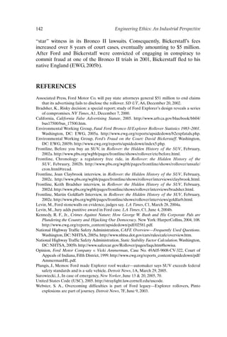 142 Engineering Ethics: An Industrial Perspective
“star” witness in its Bronco II lawsuits. Consequently, Bickerstaff’s fees
increased over 8 years of court cases, eventually amounting to $5 million.
After Ford and Bickerstaff were convicted of engaging in conspiracy to
commit fraud at one of the Bronco II trials in 2001, Bickerstaff fled to his
native England (EWG, 2005b).
REFERENCES
Associated Press, Ford Motor Co. will pay state attorneys general $51 million to end claims
that its advertising fails to disclose the rollover. SD UT,A6, December 20, 2002.
Bradsher, K., Risky decision: a special report; study of Ford Explorer’s design reveals a series
of compromises. NY Times,A1, December 7, 2000.
California, California False Advertising Statute, 2005. http://www.arb.ca.gov/bluebook/bb04/
bus17500/bus_17500.htm.
Environmental Working Group, Fatal Ford Bronco II/Explorer Rollover Statistics 1983–2001.
Washington, DC: EWG, 2005a. http://www.ewg.org/reports/upsidedown/b2expfatals.php.
Environmental Working Group, Ford’s Fraud on the Court: David Bickerstaff. Washington,
DC: EWG, 2005b. http://www.ewg.org/reports/upsidedown/index5.php.
Frontline, Before you buy an SUV, in Rollover: the Hidden History of the SUV, February,
2002a. http://www.pbs.org/wgbh/pages/frontline/shows/rollover/etc/before.html.
Frontline, Chronology: a regulatory free ride, in Rollover: the Hidden History of the
SUV, February, 2002b. http://www.pbs.org/wgbh/pages/frontline/shows/rollover/unsafe/
cron.html#tread.
Frontline, Joan Claybrook interview, in Rollover: the Hidden History of the SUV, February,
2002c. http://www.pbs.org/wgbh/pages/frontline/shows/rollover/interviews/claybrook.html.
Frontline, Keith Bradsher interview, in Rollover: the Hidden History of the SUV, February,
2002d. http://www.pbs.org/wgbh/pages/frontline/shows/rollover/interviews/bradsher.html.
Frontline, Martin Goldfarb Interview, in Rollover: the Hidden History of the SUV, February,
2002e. http://www.pbs.org/wgbh/pages/frontline/shows/rollover/interviews/goldfarb.html.
Levin, M., Ford stonewalls on evidence, judges say. LA Times, C1, March 28, 2004a.
Levin, M., Jury adds punitive award in Ford case. LA Times, C1, June 4, 2004b.
Kennedy, R. F., Jr., Crimes Against Nature: How George W. Bush and His Corporate Pals are
Plundering the Country and Hijacking Our Democracy. New York: HarperCollins, 2004, 108.
http://www.ewg.org/reports_content/upsidedown/pdf/02581.pdf.
National Highway Traffic Safety Administration, CAFE Overview—Frequently Used Questions.
Washington, DC: NHTSA, 2005a. http://www.nhtsa.dot.gov/cars/rules/cafe/overview.htm.
National Highway Traffic Safety Administration, Static Stability Factor Calculation.Washington,
DC: NHTSA, 2005b. http://www.safercar.gov/Rollover/pages/faqs.htm#howisa.
Opinion, Ford Motor Company v. Vicki Ammerman, Case No. 49A05-9608-CV-322, Court of
Appeals of Indiana, Fifth District, 1999. http://www.ewg.org/reports_content/upsidedown/pdf/
AmmermanHL.pdf.
Plungis, J., Memos: Ford made Explorer roof weaker—automaker says SUV exceeds federal
safety standards and is a safe vehicle. Detroit News, 1A, March 29, 2005.
Surowiecki, J., In case of emergency, New Yorker, June 13  20, 2005, 70.
United States Code (USC), 2005. http://straylight.law.cornell.edu/uscode.
Webster, S. A., Overcoming difficulties is part of Ford legacy—Explorer rollovers, Pinto
explosions are part of journey. Detroit News, 7F, June 9, 2003.
Ch11-P088531.qxd 2/22/06 11:47 AM Page 142
 