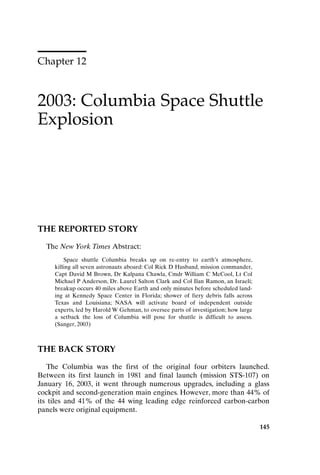 Chapter 12
2003: Columbia Space Shuttle
Explosion
145
THE REPORTED STORY
The New York Times Abstract:
Space shuttle Columbia breaks up on re-entry to earth’s atmosphere,
killing all seven astronauts aboard: Col Rick D Husband, mission commander,
Capt David M Brown, Dr Kalpana Chawla, Cmdr William C McCool, Lt Col
Michael P Anderson, Dr. Laurel Salton Clark and Col Ilan Ramon, an Israeli;
breakup occurs 40 miles above Earth and only minutes before scheduled land-
ing at Kennedy Space Center in Florida; shower of fiery debris falls across
Texas and Louisiana; NASA will activate board of independent outside
experts, led by Harold W Gehman, to oversee parts of investigation; how large
a setback the loss of Columbia will pose for shuttle is difficult to assess.
(Sanger, 2003)
THE BACK STORY
The Columbia was the first of the original four orbiters launched.
Between its first launch in 1981 and final launch (mission STS-107) on
January 16, 2003, it went through numerous upgrades, including a glass
cockpit and second-generation main engines. However, more than 44% of
its tiles and 41% of the 44 wing leading edge reinforced carbon-carbon
panels were original equipment.
Ch12-P088531.qxd 2/22/06 11:48 AM Page 145
 