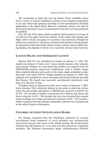 148 Engineering Ethics: An Industrial Perspective
The mechanism of foam loss was not known. Foam variability comes
from a variety of sources, including its mixing of two chemical components
in an exact ratio, foam spraying according to strict specifications, and hand
application to the bipod fitting. However, subsurface defects can only be
detected by destructive tests, as nondestructive tests have not been perfected
or qualified.
Over the life of the space shuttle program, debris caused an average of
143 divots in the upper and lower surfaces of the orbiter tiles during each
flight, with 31 divots averaging over an inch in one dimension. Though the
orbiter was struck by ice and pieces of launch-pad hardware during launch,
by micrometeoroids and orbital debris in space, and by runway debris dur-
ing landing, the majority of divots were caused by external tank foam loss.
LAUNCH DELAYS AND SUBSEQUENT LAUNCH
Mission STS-107 was scheduled for launch on January 11, 2001. The
launch was delayed 13 times over 2 years, mainly because other missions
took priority. Further, an earth-observing satellite was replaced with the
FREESTAR payload, depot-level maintenance took 6 months longer
than originally planned, and cracks in the main engine propellant system
flow-liner were fixed. STS-107 finally launched on January 16, 2003. The
assigned crew included six career astronauts and Israeli payload specialist
Ilan Ramon. The launch was successful, and planned experiments took
place over the next 16 days.
Columbia began its planned de-orbit and re-entry on February 1, 2003.
Entry Interface (EI), arbitrarily defined as the point at which the orbiter
enters the discernable atmosphere at 400,000 feet, occurred at 8:44:09 AM.
At EI + 831 seconds, Columbia crossed from New Mexico into Texas and
shed a wing tile. At EI + 906 seconds, the crew was informed that unusual
sensor readings were being recorded and evaluated. At EI + 923 seconds, a
broken response from the mission commander onboard was recorded, just
as the orbiter began to disintegrate.
COLUMBIA ACCIDENT INVESTIGATION BOARD
Per changes instituted after the Challenger explosion, an external
investigating board composed of seven members was automatically
activated to uncover the causes of the shuttle mishap. The board named
Admiral Harold Gehman, Jr. as its chair and also named five additional
members. The National Aeronautics Space Administration (NASA)
Ch12-P088531.qxd 2/22/06 11:48 AM Page 148
 
