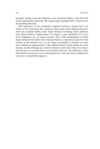 xvi Foreword
integrity during rear-end collisions, even involved choices with life-and-
death implications. Heavens. My engineering training hadn’t prepared me
for anything like this!
My experience in the automotive industry, however, turned out to be
closer to the norm than the exception. These days, most engineering deci-
sions are couched within some larger domain involving social, political,
and ethical choices. Engineering is no longer a pure discipline (if it ever
was). Engineers can no longer practice their skills independent of these
larger domains but rather must consider them as a constituent part. For that
reason, in the modern era, it is no longer acceptable to become an engi-
neer without an appreciation of the ethical context within which we serve
society, usually through our work in industry. And that’s why it is impor-
tant for you to read this book and consider with care the instructive cases
that harbor lessons for you as you prepare for your now more complicated
career as a responsible engineer.
Prelims-P088531.qxd 3/1/06 3:09 PM Page xvi
 