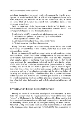 2003: Columbia Space Shuttle Explosion 149
mobilized hundreds of personnel to directly support the board’s inves-
tigation on a full-time basis. NASA officials also impounded data, soft-
ware, hardware, and facilities at NASA and contractor sites, in order
to ensure that all material associated with Columbia’s mission was
preserved as evidence.
With the assistance of the Department of Justice’s Civil Division, the
board established its own secure and independent database server. This
server provided access to four document databases:
1. All data in NASA’s process-based mission assurance system
2. All documents gathered or generated by board members,
investigators, and support staff
3. All transcriptions of privileged witness interviews
4. Text of approved board meeting minutes.
Using fault tree analysis to evaluate every known factor that could
have caused or contributed to the accident, more than 1000 items were
considered and closed.
Based on photographic evidence, sensor data, aerodynamic/thermody-
namic analyses, debris examination, and impact tests, the physical cause of
the Columbia explosion was determined to be foam loss. At 81.7 seconds
after launch, a piece of insulating foam separated from the left bipod
ramp section of the external tank and struck the left wing in the vicinity
of the lower half of reinforced carbon-carbon panel number 8. During
re-entry, this breach in the thermal protection system allowed super-
heated air to penetrate through the leading edge insulation. This caused
progressive melting of the aluminum structure of the left wing, failure of
the wing, and breakup of the Columbia orbiter. The organizational cause
of the explosion was a culture that relied on past success as a substitute
for sound engineering practices and that prevented effective communica-
tion of critical safety information and stifled professional differences of
opinion.
INVESTIGATION BOARD RECOMMENDATIONS
During the course of the board’s investigation, board member Dr. Sally
Ride, who also served on the Rogers commission, observed that there were
“echoes” of Challenger in the Columbia explosion. (Dr. Ride was the first
American female astronaut in space.) In both cases, engineers warned about
an impending disaster, with NASA managers deciding to move forward.
Moreover, O-ring erosion and foam loss were chronic anomalies that came
to be tolerated, rather than corrected (NASA, 2003). The observation by
Ch12-P088531.qxd 2/22/06 11:48 AM Page 149
 