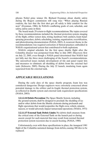 150 Engineering Ethics: An Industrial Perspective
physics Nobel prize winner Dr. Richard Feynman about shuttle safety
during the Rogers commission still rang true: “When playing Russian
roulette, the fact that the first shot got off safely is little comfort for the
next” (Feynman, 1986). In NASA’s conflicting goals of cost, schedule, and
safety, safety came in third.
The board made 29 return-to-flight recommendations.The topics covered
by these recommendations included the thermal protection system, imaging
of the flight, orbiter sensor data, wiring, hardware bolt catchers, foam hand-
spraying procedure, debris, scheduling, training, organization, recertification,
and photo/drawing documentation (NASA, 2003). A recurrent theme in the
recommendations was required correction of flawed practices embedded in
NASA’s organizational system that contributed to both explosions.
NASA’s original schedule for the first space shuttle flight after the
Columbia disaster was postponed from May to July 2005. Discovery flew
on July 22, 2005, even though a NASA panel determined that NASA had
not fully met the three most challenging of the board’s recommendations.
The unresolved issues include development of tile and panel repair kits
and measures to eliminate all shedding of debris from the external fuel
tank (Schwartz, 2005). During the July 22 launch, insulating foam again
separated from the external tank.
APPLICABLE REGULATIONS
During the early days of the space shuttle program, foam loss was
considered dangerous. Design engineers were extremely concerned about
potential damage to the orbiter and its fragile thermal protection system,
as reflected in shuttle system and external tank requirement specifications
(NASA, 2003):
3.2.1.2.14 Debris Prevention: The Space Shuttle System, including
the ground systems, shall be designed to preclude the shedding of ice
and/or other debris from the Shuttle elements during prelaunch and
flight operations that would jeopardize the flight crew, vehicle, mission
success, or would adversely impact turnaround operations. (NASA, 1973)
3.2.1.1.17 External Tank Debris Limits: No debris shall emanate from
the critical zone of the External Tank on the launch pad or during
ascent except for such material that may result from normal thermal
protection system recession due to ascent heating. (NASA, 1980)
Unfortunately, even with these specifications in place, the inaugural 1981
flight of the Columbia sustained damage from debris, causing 300 tiles to be
replaced.
Ch12-P088531.qxd 2/22/06 11:48 AM Page 150
 