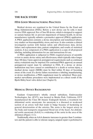 154 Engineering Ethics: An Industrial Perspective
THE BACK STORY
FDA GOOD MANUFACTURING PRACTICES
Medical devices are regulated in the United States by the Food and
Drug Administration (FDA). Before a new device can be sold, it must
receive FDA approval. For a Class III device, which is designed to support
or sustain human life or prevent impairment of human health, its device
manufacturer typically submits a premarket approval (PMA) application.
A PMA application contains a device description and nonclinical labora-
tory studies on biocompatibility, stress, and wear. It also contains a clinical
investigation section with human safety and effectiveness data, device
failure and replacement data, patient complaints, and results of statistical
analysis. A key component of a PMA application is a copy of all proposed
labeling, including information for use and instructions for use.
A PMA application is subjected to FDA’s required process of scientific
review to assure device safety and effectiveness, which typically takes longer
than 180 days. Upon approval, postapproval requirements such as continued
safety evaluations may be imposed. For continued PMA approval, an annual
postapproval report must be submitted to FDA. If a device or device
malfunction may have caused or contributed to a death or serious injury, a
medical device report (MDR) must be filed within 30 days of becoming
aware of the event. If a device failure necessitates a labeling, manufacturing,
or device modification, a PMA supplement must be submitted. These post-
market surveillance procedures were implemented as a direct result of the
Bjork-Shiley heart valve defect (see Chapter 8).
MEDICAL DEVICE BACKGROUND
Guidant Corporation’s wholly owned subsidiary, Endovascular
Technologies, Inc. (EVT), was located in Menlo Park, California. EVT
manufactured the Class III Ancure Endograft System, a treatment for
abdominal aortic aneurysms. An aneurysm is a diseased or weakened
section of an artery wall that tends to bulge because of hardening or
general deterioration of the arteries. The aorta is the largest artery in
the body and transports oxygenated blood out of the heart. An abdomi-
nal aortic aneurysm (AAA) is a widening of the aorta in the area of the
abdomen (Figure 13.1).
Traditionally, when an AAA diameter increases to greater than 5 centime-
ters and the patient is able to tolerate surgery, surgical repair is performed to
Ch13-P088531.qxd 2/22/06 11:48 AM Page 154
 