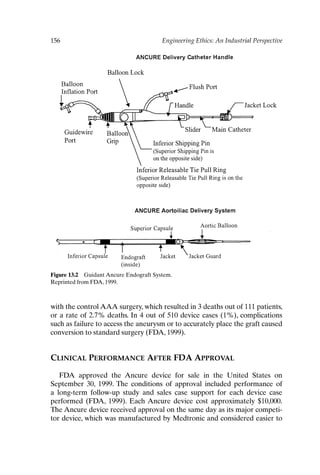 156 Engineering Ethics: An Industrial Perspective
Figure 13.2 Guidant Ancure Endograft System.
Reprinted from FDA, 1999.
with the control AAA surgery, which resulted in 3 deaths out of 111 patients,
or a rate of 2.7% deaths. In 4 out of 510 device cases (1%), complications
such as failure to access the aneurysm or to accurately place the graft caused
conversion to standard surgery (FDA, 1999).
CLINICAL PERFORMANCE AFTER FDA APPROVAL
FDA approved the Ancure device for sale in the United States on
September 30, 1999. The conditions of approval included performance of
a long-term follow-up study and sales case support for each device case
performed (FDA, 1999). Each Ancure device cost approximately $10,000.
The Ancure device received approval on the same day as its major competi-
tor device, which was manufactured by Medtronic and considered easier to
Ch13-P088531.qxd 2/22/06 11:48 AM Page 156
 